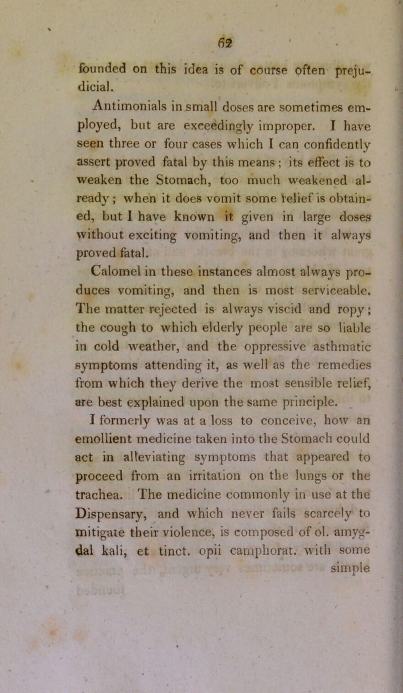 founded on this idea is of course often preju- dicial. Aiitimonials in small doses are sometimes em- ployed, but are exceedingly improper. I have seen three or four cases which I can confidently assert proved fatal by this means; its effect is to weaken the Stomach, too much weakened al- ready ; when it does vomit some relief is obtain- ed, but 1 have known it given in large doses without exciting vomiting, and then it always proved fatal. Calomel in these instances almost always pro- duces vomiting, and then is most serviceable. The matter rejected is always viscid and ropy; the cough to which elderly people are so liable in cold weather, and the oppressive asthmatic symptoms attending it, as well as the remedies from which they derive the most sensible relief, are best explained upon the same principle. I formerly was at a loss to conceive, how an emollient medicine taken into the Stomach could act in alleviating symptoms that appeared to proceed from an irritation on the lungs or the trachea. The medicine commonly in use at the Dispensary, and which never fails scarcely to mitigate their violence, is composed of ol. amyg- dal kali, et tinct. opii camphorat. with some simple
