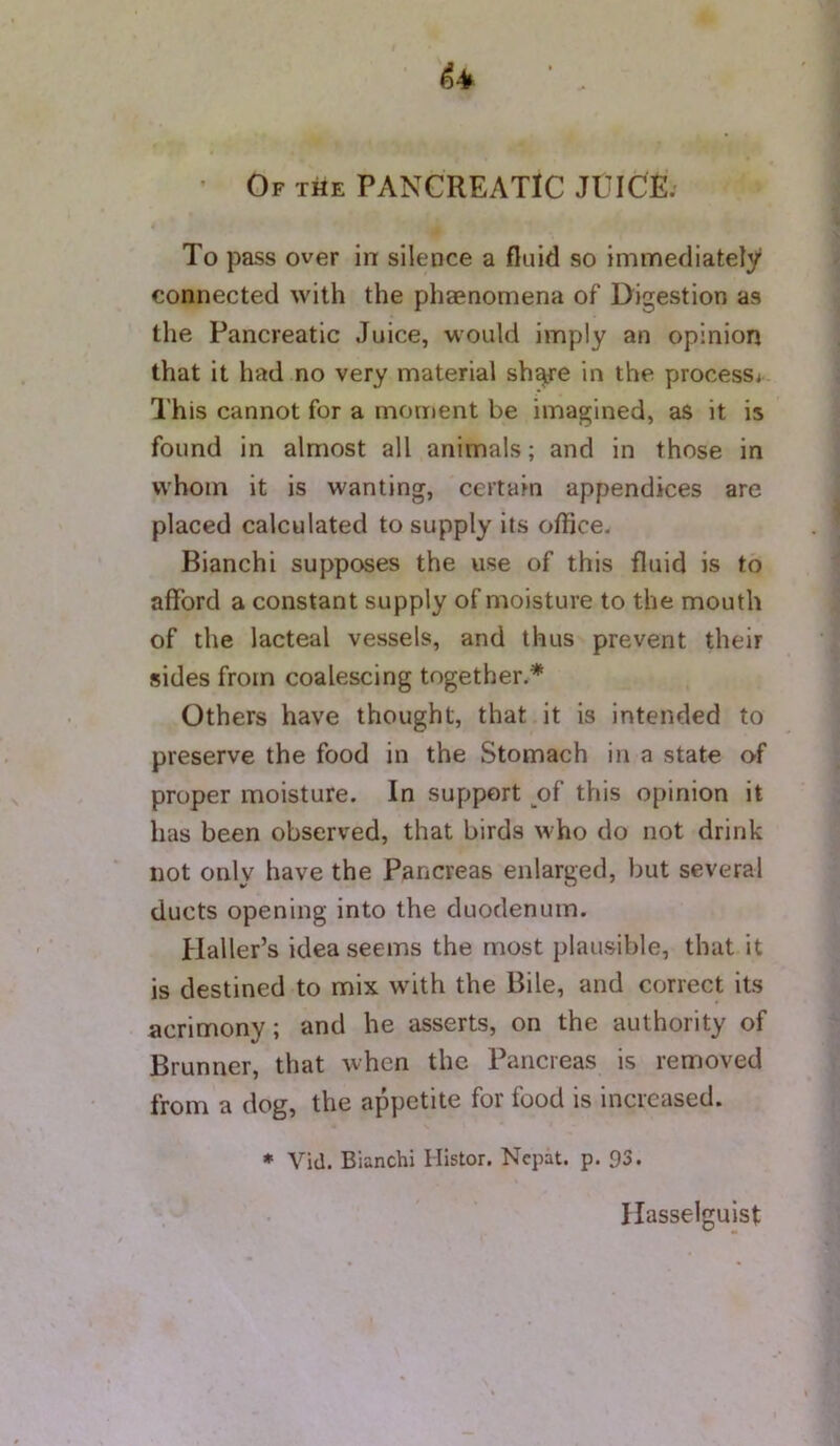 Of the pancreatic JUICE. To pass over in silence a fluid so immediately connected with the phaenomena of Digestion as the Pancreatic Juice, would imply an opinion that it had no very material sh^re in the process^ This cannot for a moment be imagined, as it is found in almost all animals; and in those in whom it is wanting, certain appendices are placed calculated to supply its office. Bianchi supposes the use of this fluid is to afford a constant supply of moisture to the mouth of the lacteal vessels, and thus prevent their sides from coalescing together.* Others have thought, that it is intended to preserve the food in the Stomach in a state of proper moisture. In support of this opinion it has been observed, that birds who do not drink not only have the Pancreas enlarged, but several ducts opening into the duodenum. Haller’s idea seems the most plausible, that it is destined to mix with the Bile, and correct its acrimony; and he asserts, on the authority of Brunner, that when the Pancreas is removed from a dog, the appetite for food is increased. • Vid. Bianchi Ilistor. Nepal, p. 93. Hasselguist
