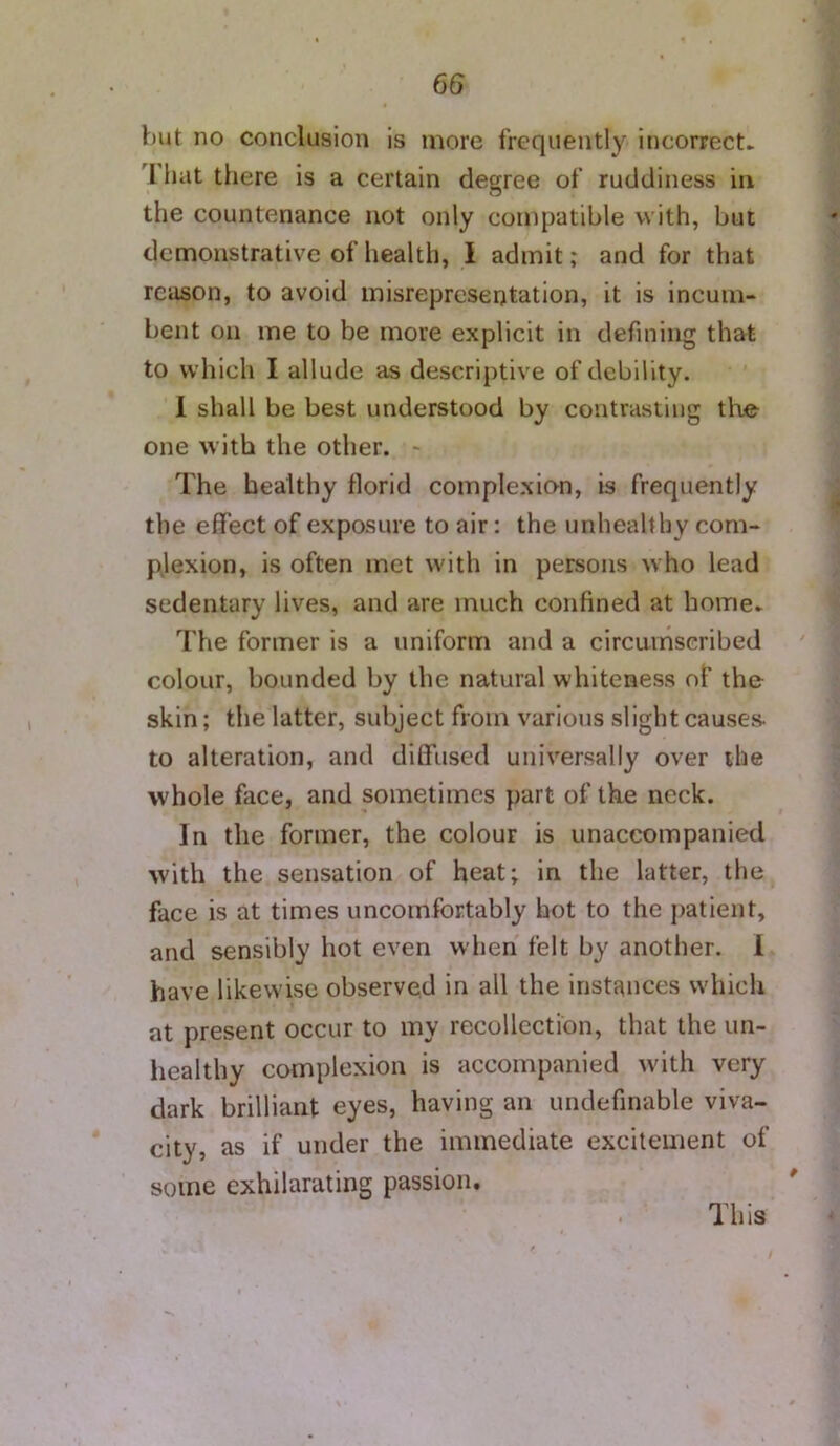 V)ut no conclusion is more frequently incorrect. Ihat there is a certain degree of ruddiness in the countenance not only compatible with, but demonstrative of health, I admit; and for that reason, to avoid misrepresentation, it is incum- bent on me to be more explicit in defining that to which I allude as descriptive of debility. 1 shall be best understood by contrasting the- one with the other. - The healthy florid comple.xion, is frequently the effect of exposure to air: the unhealthy com- plexion, is often met with in persons who lead sedentary lives, and are much confined at home. The former is a uniform and a circumscribed colour, bounded by the natural whiteness of the skin; the latter, subject from various slight causes- to alteration, and diffused universally over the whole face, and sometimes part of the neck. In the former, the colour is unaccompanied with the sensation of heat; in the latter, the face is at times uncomfortably hot to the jiatient, and sensibly hot even when felt by another. 1 have likewise observed in all the instances which at present occur to my recollection, that the un- healthy complexion is accompanied with very dark brilliant eyes, having an undefinable viva- city, as if under the immediate excitement of some exhilarating passion. This