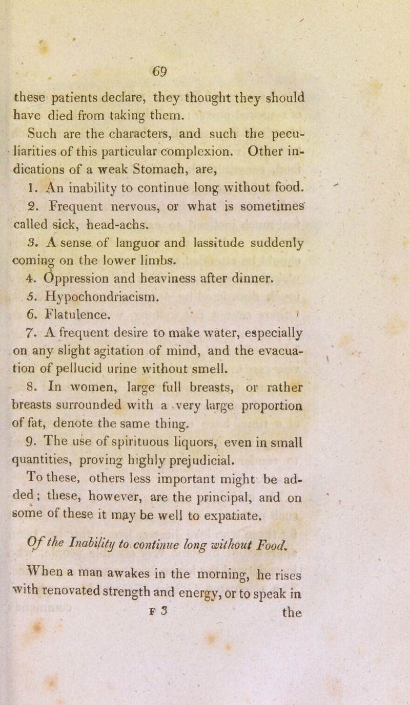 these patients declare, they thought they should have died from taking them. Such are the characters, and such the pecu- liarities of this particular complexion. Other in- dications of a weak Stomach, are, 1. An inability to continue long without food. 2. Frequent nervous, or what is sometimes' called sick, head-achs. 3. A sense of languor and lassitude suddenly coming on the lower limbs. 4. (Oppression and heaviness after dinner. 5. Hypochondriaclsm. 6. Flatulence. * ' 7. A frequent desire to make w'ater, especially on any slight agitation of mind, and the evacua- tion of pellucid urine without smell. 8. In women, large full breasts, or rather breasts surrounded with a .very large proportion of fat, denote the same thing. 9. The use of spirituous liquors, even in small quantities, proving highly prejudicial. To these, others less important might be ad- ded ; these, however, are the principal, and on some of these it m^y be well to expatiate. OJ'the Inahilitij to continue long without Food, W hen a man awakes in the morning, he rises with renovated strength and energy, or to speak in F 3 ' the