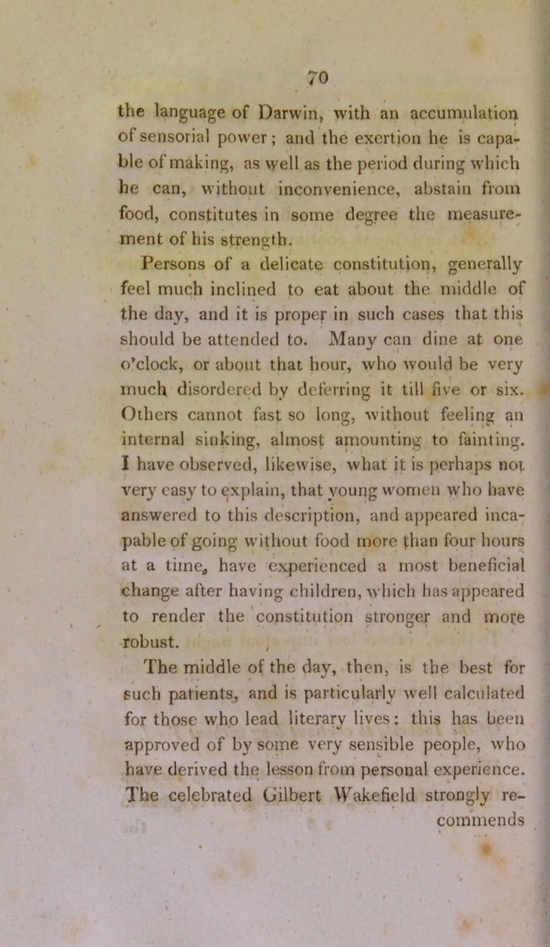 the language of Darwin, with an accumulation of sensorial power; and the exertion he is capa- ble of making, as well as the period during which he can, without inconvenience, abstain from food, constitutes in some degree the measure- ment of his strength. Persons of a delicate constitution, generally feel much inclined to eat about the middle of the day, and it is proper in such cases that this should be attended to. Many can dine at one o’clock, or about that hour, who would be very much disordered by deferring it till five or six. Others cannot fast so long, without feeling an internal sinking, almost amounting to fainting. I have observed, likewise, what it is perhaps not very easy to explain, that young women who have answered to this description, and appeared inca- pable of going without food more titan four hours at a tiine^ have experienced a most beneficial change after having children, which lias appeared to render the constitution stronger and more robust. The middle of the day, then, is the best for such patients, and is particularly well calculated for those who lead literary lives: this has been approved of by some very sensible people, who have derived the lesson from personal experience. The celebrated Gilbert Wakefield strongly re- commends