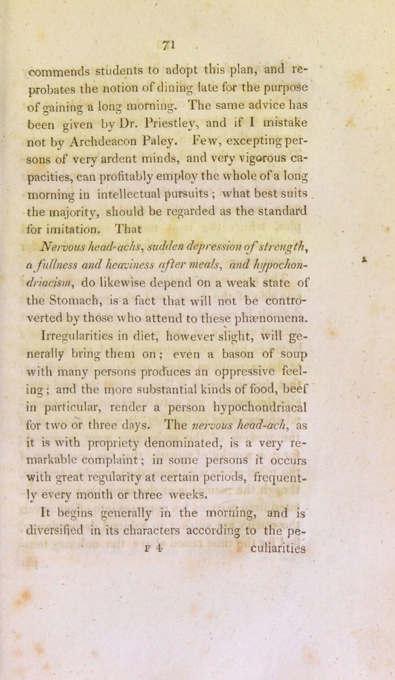 commends students to adopt this plan, and re- probates the notion of dining late for the purpose of o-ainino- a Ion? morning. The same advice has been given by Dr. Priestley, and if 1 mistake not by Archdeacon Paley. Few, excepting per- sons of very ardent minds, and very vigorous ca- pacities, can profitably employ the whole of a long morning in intellectual pursuits ; what best suits . the majorit}, should be regarded as the standard for imitation, That Nei-vous head-achs^ sudden depression of strength^ a fullness and heaviness after nieals^ and hifpochon- driacism^ do likewise depend on a weak state of the Stomach, is a fact that will not be contro* verted by those who attend to these phaenomena. Irregularities in diet, however slight, will ge- nerally bring them on ; even a bason of soup with many persons prochices an oppressive feel- ing ; arrd the ii'^ore substantial kinds of food, beef in particular, render a person hypochondriacal for two or three days. The nervous liead-ach, as it is with propriety denominated, is a very re- markable complaint; in some persons it occurs with great regularity at certain periods, frequent- ly every month or three weeks. It begins generally in the morning, and is' diversified in its character's according to the pe- F 4 culiarities