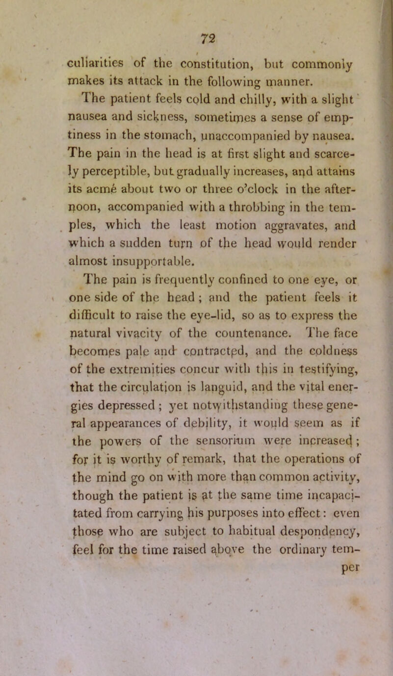 r culiarities of the constitution, but commonly makes its attack in the following manner. The patient feels cold and chilly, with a slight ‘ nausea and sickness, sometimes a sense of emp- i tiness in the stomach, unaccompanied by nausea. The pain in the liead is at first slight and scarce- ly perceptible, but gradually increases, apd attains its acme about two or three o’clock in the after- noon, accompanied with a throbbing in the tem- ples, which the least motion aggravates, and which a sudden turn of the head would render almost insupportable. The pain is frequently confined to one eye, or one side of the head ; and the patient feels it difficult to raise the eye-lid, so as to express the natural vivacity of the countenance. The face becomes pale and- contractpd, and the coldness of the extremities concur with this in testifying, that the circulation is languid, and the vital ener- gies depressed ; yet notwithstanding these gene- ral appearances of debility, it would seem as if the powers of the sensorium were inpreasecl; for it is worthy of remark, that the operations of the mind go on w'ith more than common activity, though the patient is at the same time incapaci- tated from carrying his purposes into effect: even fhosp who are subject to habitual desporidency, feel for the time raised above the ordinary tem- per