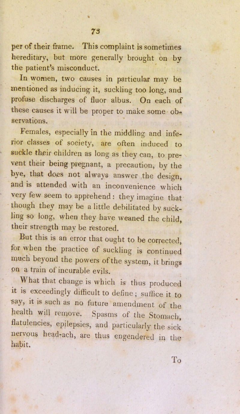 per of their frame. This complaint is sometimes hereditary, but more generally brought on by the patient’s misconduct. In women, two causes in particular may be mentioned as inducing it, suckling too loi^g, and profuse discharges of fluor albus. On each of these causes it will be proper to make some* ob^« servations. Females, especially in the middling and infe- rior classes of society, are often induced to suckle their children as long as they can, to pre- n vent their being pregnant, a precaution, by the bye, that does not always answer ,the design, and is attended with an inconvenience which very few seem to apprehend : they imagine that • though they may be a little debilitated by suck- ling so long, when they have weaned the child, their strength may be restored. But this is an error that ought to be corrected, for when the practice of suckling is continued much beyond the powers of the system, it brings pn a train of incurable evils. What that change is which is thus produced it is exceedingly difficult to define; suffice it to «ay, it is such as no future amendment of the health will remove. Spasms of the Stomach, flatulencies, epilepsies, and particularly the sick nervous hegd-ach, are thus engendered iri the habit. To