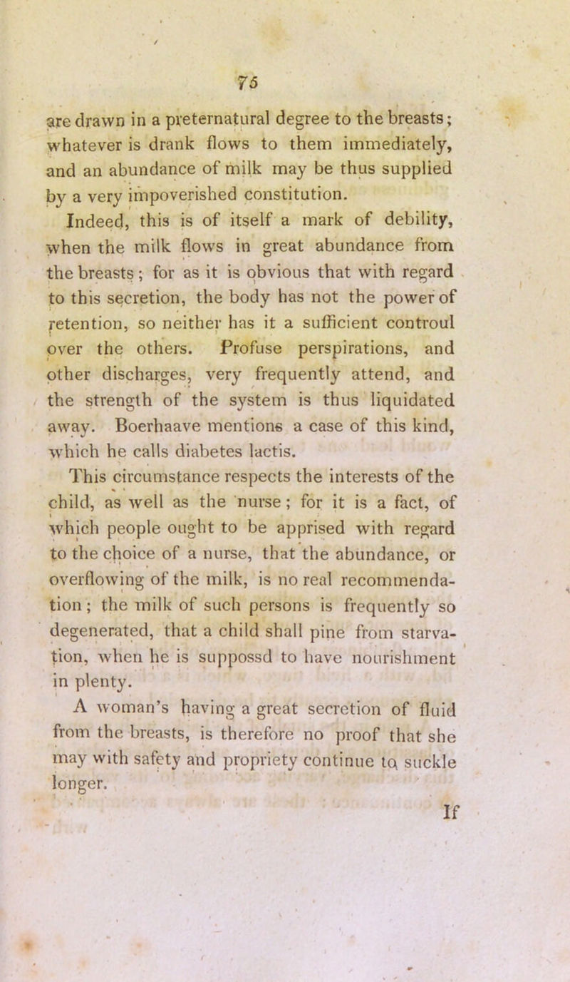are drawn in a preternatural degree to the breasts; whatever is drank flows to them immediately, and an abundance of milk may be thus supplied by a very impoverished constitution. Indeed, this is of itself a mark of debility, when the milk flows in great abundance from the breasts; for as it is obvious that with regard . to this secretion, the body has not the power of Retention, so neither has it a sufiicient controul over the others. Profuse perspirations, and other discharges, very frequently attend, and the strength of the system is thus liquidated away. Boerhaave mentions a case of this kind, which he calls diabetes lactis. This circumstance respects the interests of the child, as well as the nurse; for it is a fact, of i which people ought to be apprised with regard to the choice of a nurse, that the abundance, or overflowing of the milk, is no real recommenda- tion; the milk of such persons is frequently so degenerated, that a child shall pine from starva- t tion, when he is suppossd to have nourishment in plenty. A woman’s having a great secretion of fluid from the breasts, is therefore no proof that she may with safety and propriety continue Iq suckle longer. If