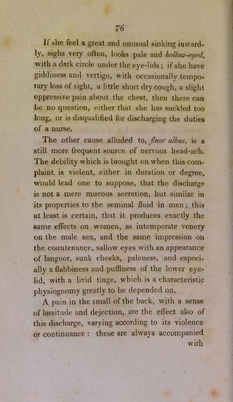 If she feel a great and unusual sinking inward- ly* sighs very often, looks pale and hollow-eyed^ with a dark circle under the eye-lids ; if she have giddiness and vertigo, with occasionally tempo- ,rary loss of sight, a little short dry cough, a slight oppressive pain about the chest, then there can be no question, either that she has suckled too long, or is disqualified for discharging the duties of a nurse, .The other cause alluded Jlnor albus^ is a still more frequent source of nervous head-ach. The debility which is brought on when this com- plaint is violent, either in duration or degree, would lead one to suppose, that the discharge is not a mere mucous secretion, but similar in its properties to the seminal fluid in men;, this at least is certain, that it produces exactly the same effects on women, as intemperate venery on the male sex, and the same impression on the countenance, sallow eyes with an appearance of languor, sunk cheeks, paleness, and especir ally a flabbiness and pufliness of the lower eyer lid, with a livid tinge, which is a characteristic physiognomy greatly to be depended on, A pain in the small of the back, with a sense of lassitude and dejection, are the' effect also of this discharge, varying according to its violence or continuance : these are always accompanied wirh