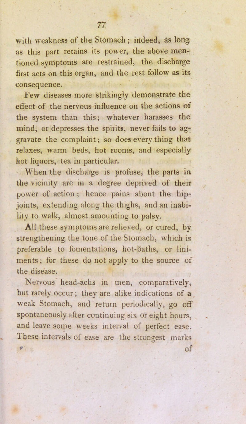 with weakness of the Stomach ; indeed, as long as this part retains its power, the above men- tioned symptoms are restrained, the discharge first acts on this organ, and the rest follow as its consequence. Few diseases more strikingly demonstrate the effect of the nervous influence on the actions of the system than this; whatever harasses the mind, or depresses the spirits, never fails to ag- gravate the complaint; so does every thing that relaxes, warm beds, hot rooms, and especially hot liquors, tea in particular. When the discharge is profuse, the parts in the vicinity are in a degree deprived of their power of action ; hence pains about the hip- joints, extending along the thighs, and an inabi- lity to walk, almost amounting to palsy. All these symptoms are relieved, or cured, by strengthening the tone of the Stomach, w'hich is preferable to fomentations, hot-baths, or lini- ments ; for these do not apply to the source of the disease. Nervous head-achs in men, comparatively, but rarely occur; they are alike indications of a, w'eak Stomach, and return periodically, go off spontaneously after continuing six or eight hours, and leave some weeks interval of perfect ease. These intervals of ease are the strongest marks ^ of