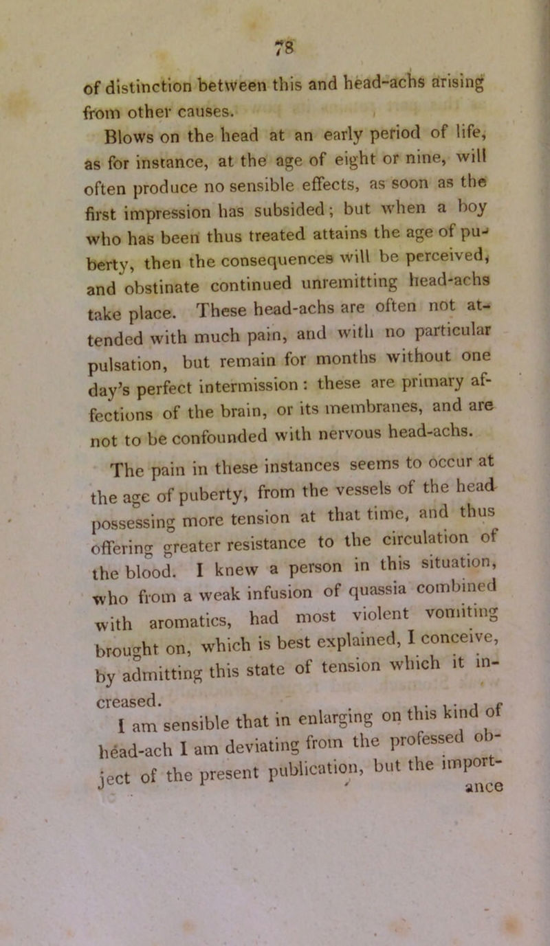 of distinction between this and head-achs arising from other causes. Blows on the head at an early period of life, as for instance, at the age of eight or nine, will often produce no sensible effects, as soon as the first impression has subsided; but when a boy who has been thus treated attains the age of pu-^ berty, then the consequences will be perceived^ and obstinate continued unremitting head-achs take place. These head-achs are often not at- tended with much pain, and with no particular pulsation, but remain for months without one day’s perfect intermission : these are primary af- fections of the brain, or its membranes, and are not to be confounded with nervous head-achs. The pain in these instances seems to occur at the age of puberty, from the vessels of the head possessing more tension at that time, and thus offering greater resistance to the circulation of the blood. I knew a person in this situation, who from a weak infusion of quassia combined with aromatics, had most violent vomiting brought on, which is best explained, I conceive, by aLitting this state of tension which it in- Tam’sensible that in enlarging on this kind of head-ach 1 am deviating from the professed ob- ject of the present publication, but the impon-