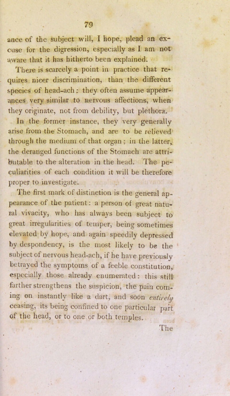ance of the subject will, I hope, plead an ex- cuse for the digression, especially as I am not aware that it has hitherto been explained. There is scarcely a point in practice that re- quires nicer discrimination, than the different species of head-ach: they often assume appear- ances very similar to nervous affections, when they originate, not from debility, but plethora. In the former instance, they very generally arise from the'Stomach, and are to be relieved through the medium of that organ; in the latter, the deranged functions of the Stomach are attri- butable to the alteration in the head. The pe- culiarities of each condition it will be therefore proper to investigate. The first mark of distinction is the general ap- pearance of the patient: a person of great natu- ral vivacity, who has always been subject to great irregularities of temper, being sometimes elevated by hope, and again speedily depressed by despondency, is the most likely to be the subject of nervous head-ach, if he have previously betrayed the symptoms of a feeble constitution, especially those already enumerated: this still farther strengthens the suspicion, the pain com- ing on instantly like a dart, and soon entirely ceasing, its being confined to one particular part of the head, or to one or both temples.
