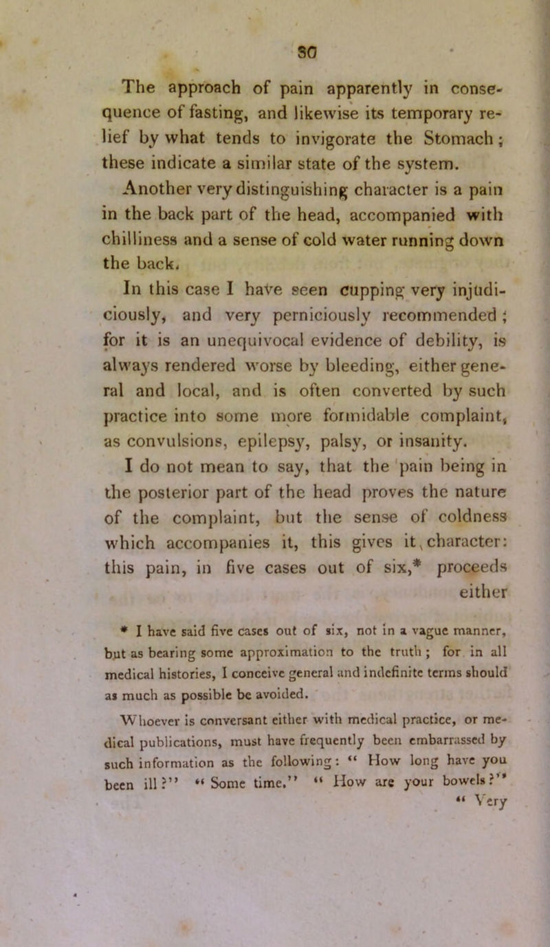 so The approach of pain apparently in conse- quence of fasting, and likewise its temporary re- .lief by what tends to invigorate the Stomach; these indicate a similar state of the system. Another very distinguishing character is a pain in the back part of the head, accompanied with chilliness and a sense of cold water running down the back* In this case I have seen cupping very injudi- ciously, and very perniciously recommended ; for it is an unequivocal evidence of debility, is always rendered worse by bleeding, either gene- ral and local, and is often converted by such practice into some more formidable complaint, as convulsions, epileps}% palsy, or insanity. I do not mean to say, that the 'pain being in the posterior part of the head proves the nature of the complaint, but the sense of coldness which accompanies it, this gives it,character: this pain, in five cases out of six,* proceeds either * I have said five cases out of six, not in a vague manner, but as bearing some approximation to the truth ; for in all medical histories, I conceive general and indefinite terms should as much as possible be avoided. Whoever is conversant either with medical practice, or me- dical publications, must have frequently been embarrassed by such information as the following: “ How long have you been ill?” “Some time.” “ How are your bowels?” . “ ' y