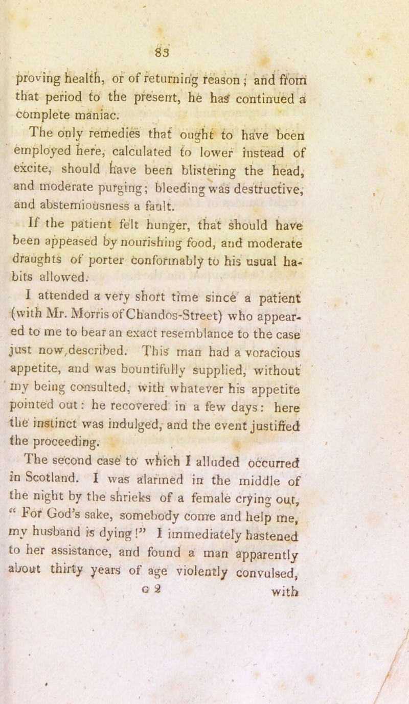 proving health, of of returnirig reason ; arid fforri that period to the present, he Has' continued at complete mainiac; The only remedies that ought to have been employed here, calculated to lower instead of excite,' should have been blistering the head,' and inoderate purging; bleeding was destructive, and absteniiousness a fault. If the patient felt hunger, that should have been appeased by nourishing food, and moderate draughts ot porter conformably to his usual ha- bits allowed; I attended a very short time since a patient (with Mr. Morris of Chandos-Street) who appear- ed to me to bear an exact resemblance to the case just novv^described. This man had a voracious appetite, and was bountifully supplied, without ■ my being consulted, with whatever his appetite pointed out: he recovered in a few days: here the instinct was indulged, and the event justified the proceeding. The second case' to' which I alluded Occurred in Scotland. I was alarmed in the middle of the night by the shrieks of a female crying ou.r, “ For God’s sake, somebody come and help rne, my husband is dying!” I immediately hastened to her assistance, and found a man apparently ' about thirty years of age violently convulsed, , ^ ^ with