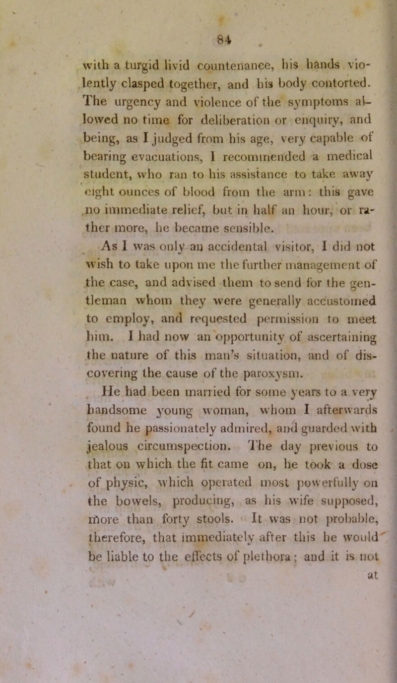 with a turgid livid countenance, his hands vio- lently clasped together, and his body contorted. The urgency and violence of the symptoms al- lowed no time for deliberation or enquiry, and being, as I judged from his age, very capable of bearing evacuations, 1 recommended a medical student, who ran to his assistance to take away » * eight ounces of blood from the arm: this gave .no immediate relief, but in half an hour, or ra- ther more, he became sensible. As I was only an accidental visitor, I did not wish to take upon me the further management of the case, and advised them to send for the gen- tleman whom they were generally accustomed to employ, and requested permission to meet him. I had now an opportunity of ascertaining the nature of this man’s situation, and of dis- covering the cause of the paroxysm. lie had been married for some years to a very handsome }'oung woman, whom I afterwards found he passionately admired, and guarded with jealous circumspection. The day previous to that on which the fit came on, he took' a dose of physic, which operated most powerfully on the bowels, producing, as his wife supposed, rfiore than forty stools. It was not probable, therefore, that immediately after this he vvould'^ be liable to the effects of plethora; and it is not . at J \