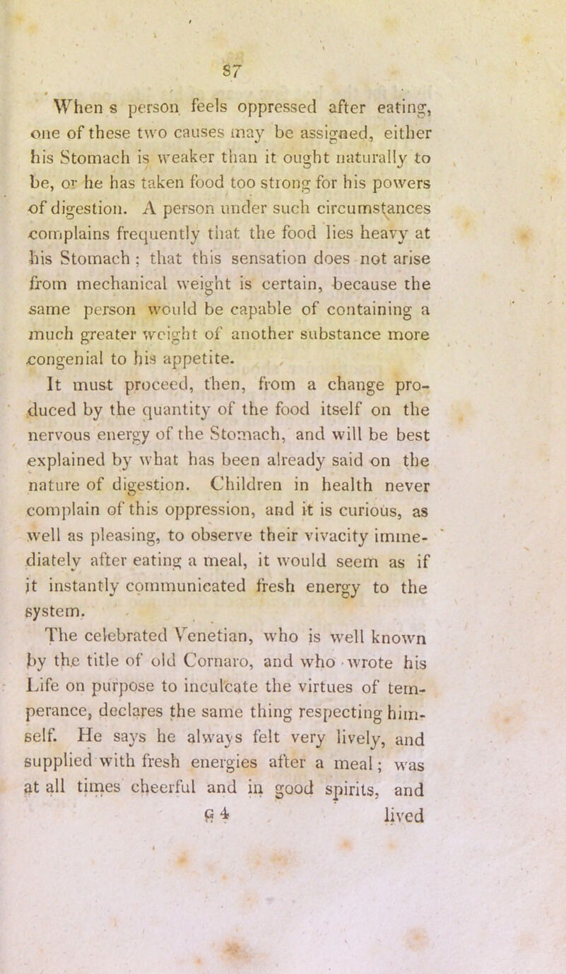 « ' When s person feels oppressed after eating, one of these two causes may be assigned, either his Stomach is weaker than it ought naturally to be, or he has taken food too strong for his powers of digestion. A person under such circumstances oornplains frequently that the food lies heavy at his Stomach ; that this sensation does not arise from mechanical weight is certain, because the same person would be capable of containing a much greater weight of another substance more oongenial to his appetite. It must proceed, then, from a change pro- duced by the quantity of the food itself on the nervous energy of the Stomach, and will be best explained by what has been already said on the nature of digestion. Children in health never complain of this oppression, and it is curious, as well as pleasing, to observe their vivacity imme- diately after eating a meal, it wmuld seem as if it instantly communicated fresh energy to the system. The celebrated V^enetian, w’ho is w'ell knowm by th.e title of old Cornaro, and who - wrote his Life on purpose to inculcate the virtues of tem- perance, declares the same thing respecting him- self. He says he always felt very lively, and supplied with fresh energies after a meal; w'as at all times cheerful and in good spirits, and “I* . lived