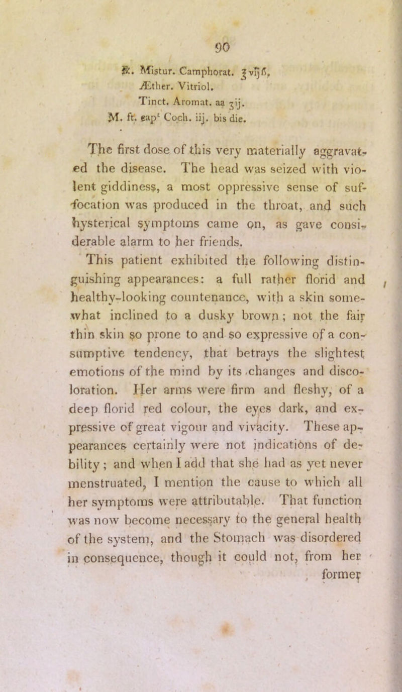 ft. Mistur. Camphorat. j5:lthcr. Vitriol, Tinct. Aromat. aa jij. M. fri eap‘ Cqch. iij. bis die. The first dose of this very rr.ateriaily aggravat- ed the disease. The head was seized with vio- lent giddiness, a most oppressive sense of suf- focation was produced in the throat, and such hysterical symptoms came Qn, as gave consi- derable alarm to her friends. This patient exhibited the following distin- guishing appearances: a full rather florid and healthy-looking countenance, with a skin some- what inclined to a dusky brown ; not the fair thin skin so prone to and so expressive of a conr^ sumptive tendency, that betrays the slightest emotions of the mind by its .changes and disco- loration. lier arms were firm and fleshy, of a deep florid red colour, the eyes dark, and ex- pressive of great vigour and vivacity. These ap- pearances certairily were not indications of der bility ; and when 1 add that she had as yet never menstruated, I mention the cause to which all her symptoms were attributable. That function was now become necessary to the general health of the system, and the Stomach was-disordered in consequence, though it could not, from her ' , forme?