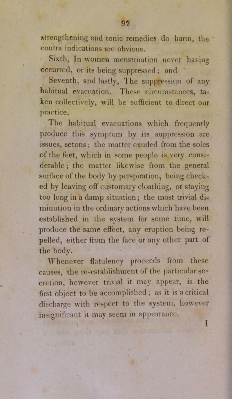 strengthening and tonic remedies do harm, the ' contra indications are obvious. Sixth, In women menstruation never having occurred, or its being suppressed ; and ' Seventh, and lastly. The suppression of any habitual evacuation. These circumstances, ta- ken collectively, will be sufficient to direct our practice. Tlie habitual evacuations which frequently produce this symptom by its suppression are issues, setons ; the matter exuded from the soles of the feet, which in some people is very consi- derable ; the matter likewise from the general surface of the body by perspiration, being check- ed by leaving off customary cloalhing, or staying too long in a damp situation; the most trivial di- minution in the ordinary actions which have been established in the system for some time, will produce the same effect, any eruption being re- pelled, either from the face or any other part of the body. Whenever flatulency proceeds from these causes, the re-establishment of the particular se- cretion, however trivial it may aj^pear, is the first object to be accomplished ; as it is a critical discharge with respect to the system, however insignificant it may seem in appearance.