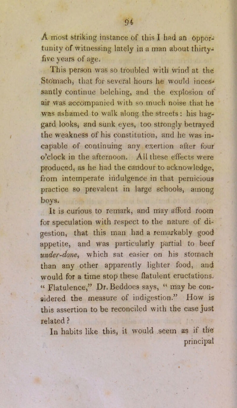 A most striking instance of this I had an oppor- tunity of witnessing lately in a man about thirty- five years of age; This person was so troubled with wind at the ,Stomach, that for several hours he would inces- santly continue belching, and the explosion of air was accompanied with so much noise that he was ashamed to walk along the streets: his hag- gard looks, and sunk eyes, too strongly betrayed the weakness of his constitution, and he was in- ^ 1 capable of continuing any exertion after four o’clock in the afternoon. All these effects were produced^ as he had the candour to acknowledge, from intemperate iiidulgence in that pernicious practice so prevalent in large schools, among boys. It is curious to remark, and may afford room for speculation with respect to the nature of di- gestion, that this man had a remarkably good appetite, and was particularly partial to beef under-done^ which sat easier on his stomach than any other apparently lighter food, and would for a time stop these flatulent eructations. “ Flatulence,” Dr. Beddoes says, “ may be con- sidered the measure of indigestion.” How is this assertion to be reconciled with the case just related ? In habits like this, it would .seem as if the principal