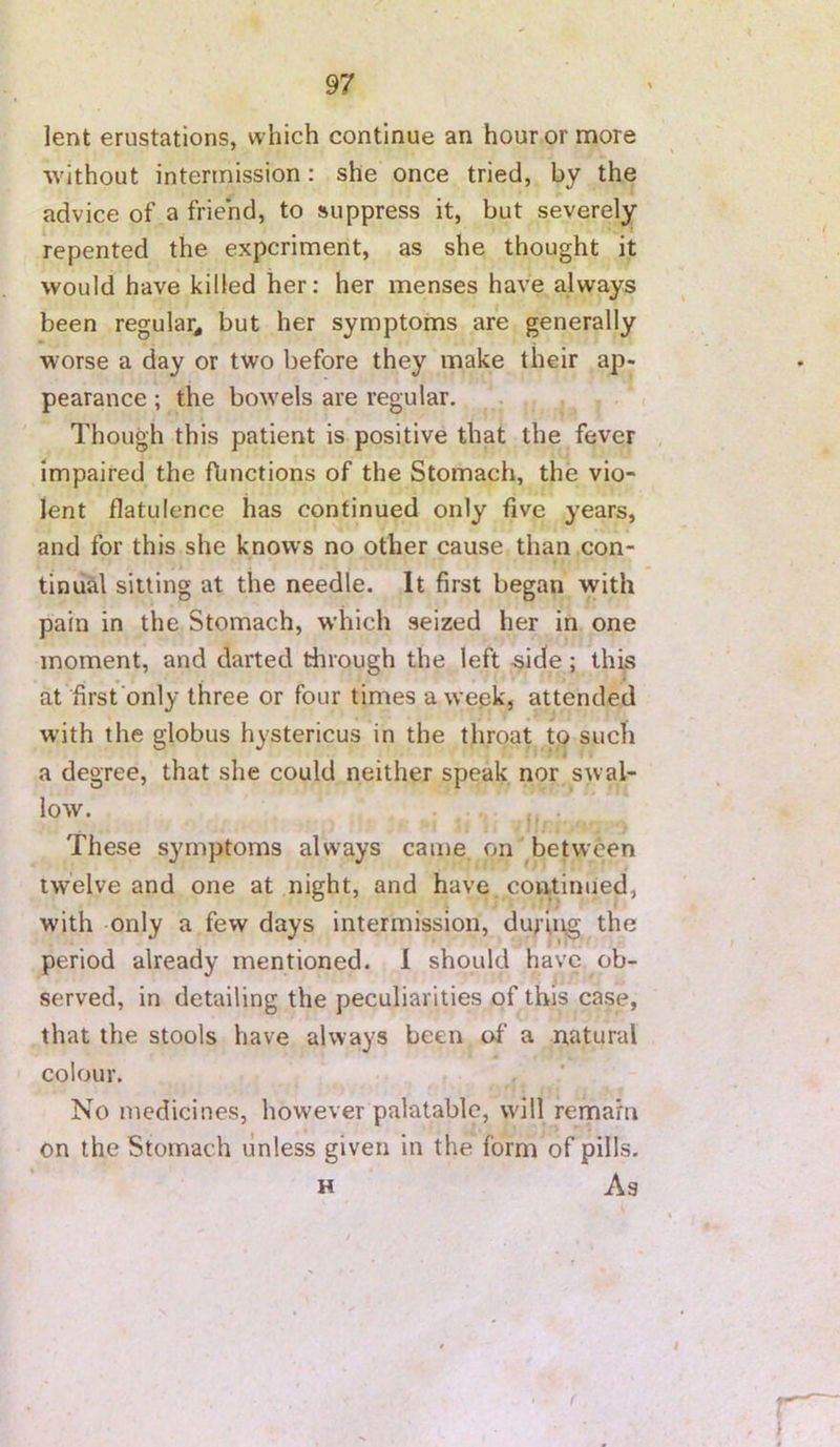lent erustations, which continue an hour or more without intermission: she once tried, by the advice of a friend, to suppress it, but severely repented the experiment, as she thought it would have killed her: her menses have always been regular^ but her symptoms are generally worse a day or two before they make their ap- pearance ; the bowels are regular. Though this patient is positive that the fever impaired the flmctions of the Stomach, the vio- lent flatulence has continued only five years, and for this she knows no other cause than con- tinual sitting at the needle. It first began with pain in the Stomach, which seized her in one moment, and darted tlirough the left -side; this at first only three or four times a wepk, attended with the globus hystericus in the throat to such a degree, that she could neither speak nor swal- low. These symptoms always came, on' between twelve and one at night, and have continued, with only a few days intermission, during the period already mentioned. 1 should have ob- served, in detailing the peculiarities of this case, that the stools have always been of a natural colour. No medicines, how'ever palatable, will remain on the Stomach unless given in the form of pills. H As
