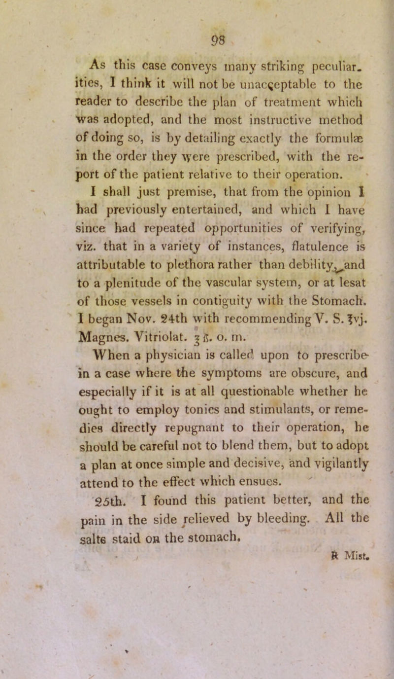 As this case conveys many striking peculiar, ities, 1 think it will not be unacceptable to the reader to describe the plan of treatment which was adopted, and the most instructive method of doing so, is by detailing exactly the formulae in the order they \\’ere prescribed, with the re- port of the patient relative to their operation. I shall just premise, that from the opinion 1 had previously entertained, and which 1 have since had repeated opportunities of verifying, viz. that in a variety of instances, flatulence is attributable to plethora rather than debility^and to a plenitude of the vascular system, or at lesat of those vessels in contiguity with the Stomach. I began Nov. S4th with recommending V. S. ?vj. Magnes. Vitriolat. o. m. When a physician is called upon to prescribe- in a case where the symptoms are obscure, and especially if it is at all questionable whether he ought to employ tonics and stimulants, or reme- dies directly repugnant to their operation, he should be careful not to blend them, but to adopt a plan at once simple and decisive, and vigilantly attend to the etfect which ensues. '25th. I found this patient better, and the pain in the side relieved by bleeding. All the salts staid on the stomach. > R: Mist,