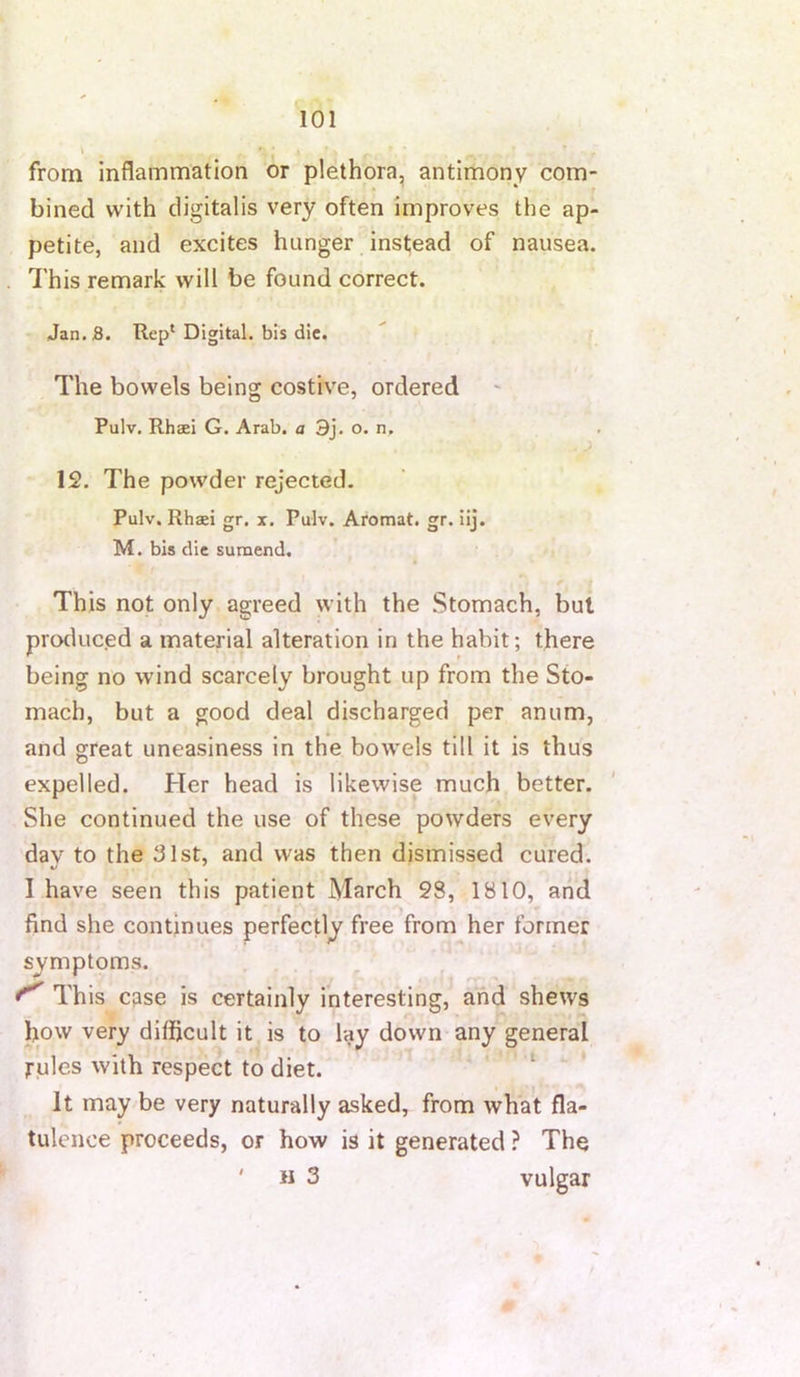 from inflammation or plethora, antimony com- bined with digitalis very often improves the ap- petite, and excites hunger instead of nausea. This remark will be found correct. Jan.S. Rep* Digital, bis die. The bowels being costive, ordered Pulv. Rhaei G. Arab, a 3j. o. n. 12. The powder rejected. Pulv. Rhaei gr. x. Pulv. Aromat. gr. iij. M. bis die sumend. This not only agreed with the Stomach, but producjed a material alteration in the habit; there being no wind scarcely brought up from the Sto- mach, but a good deal discharged per anum, and great uneasiness in the bowels till it is thus expelled. Her head is likewise much better. She continued the use of these powders every dav to the 31st, and was then dismissed cured. I have seen this patient March 28, 1810, and find she continues perfectly free from her former symptoms. ^ ^ ^ This case is certainly interesting, and shews how very dilficult it is to lay down any general rules with respect to diet. ‘ * It may be very naturally asked, from what fla- tulence proceeds, or how is it generated} The ' H 3 vulgar
