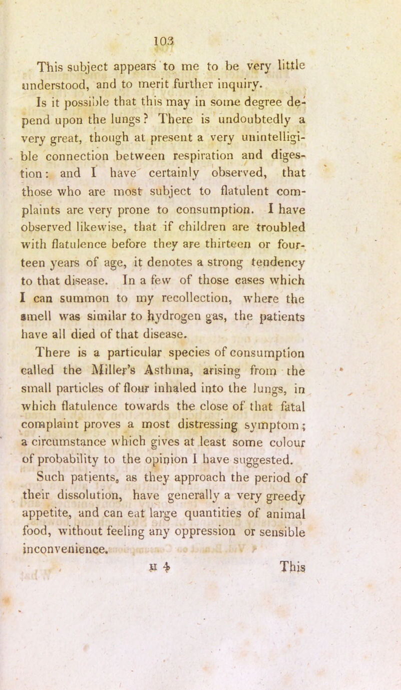 This subject appears' to me to be very little understood, and to merit further inquiry. Is it possible that this may in some degree de- pend upon the lungs ? There is undoubtedly a very great, though at present a very unintelligi- ble connection between respiration and diges- tion: and I have certainly observed, that those who are most subject to flatulent com- plaints are very prone to consumption. I have observed likewise, that if children are troubled with flatulence before they are thirteen or four- teen years of age, it denotes a strong tendency to that disease. In a few of those cases which I can summon to my recollection, where the smell w^as similar to hydrogen gas, the patients have all died of that disease. There is a particular species of consumption called the Miller’s Asthma, arising from the small particles of flour inhaled into the lungs, in which flatulence towards the close of that fatal complaint proves a most distressing symptom; a circumstance which gives at least some colour of probability to the opinion i have suggested. Such patients, as they approach the period of their dissolution, have generally a very greedy appetite, and can eat large quantities of animal food, without feeling any oppression or sensible inconvenience. ! This