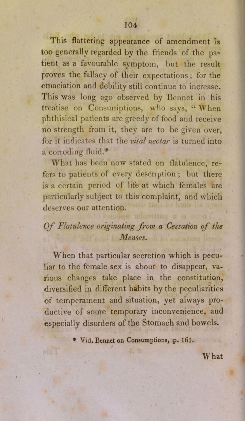 » • This flattering appearance of amendment is too generally regarded by the friends of the pa- tient as a favourable symptom, but the result proves the fallacy of their expectations; for the emaciation and debility still continue to increase, This was long ago observed by Bennet in his treatise on Consumptions, who says, “ When phthisical patients are greedy of food and receive no strength from it, they are to be given over, for it indicates that the vital nectar is turned into a corroding fluid.* What has been now stated on flatulence, re- fers to patients of every description ; but there is a certain period of life at which females are particularly subject to this complaint, and which deserves our attention. Of Flatulence originating from a Cessation of the Menses. W^'hen that particular secretion which is pecu- liar to the female sex is about to disappear, va- rious changes take place in the constitution, diversified in different habits by the peculiarities of temperament and situation, yet always pro- ductive of some temporary inconvenience, and especially disorders of the Stomach and bowels. * • Vid. Bennet on Consumptions, p. I6l. What