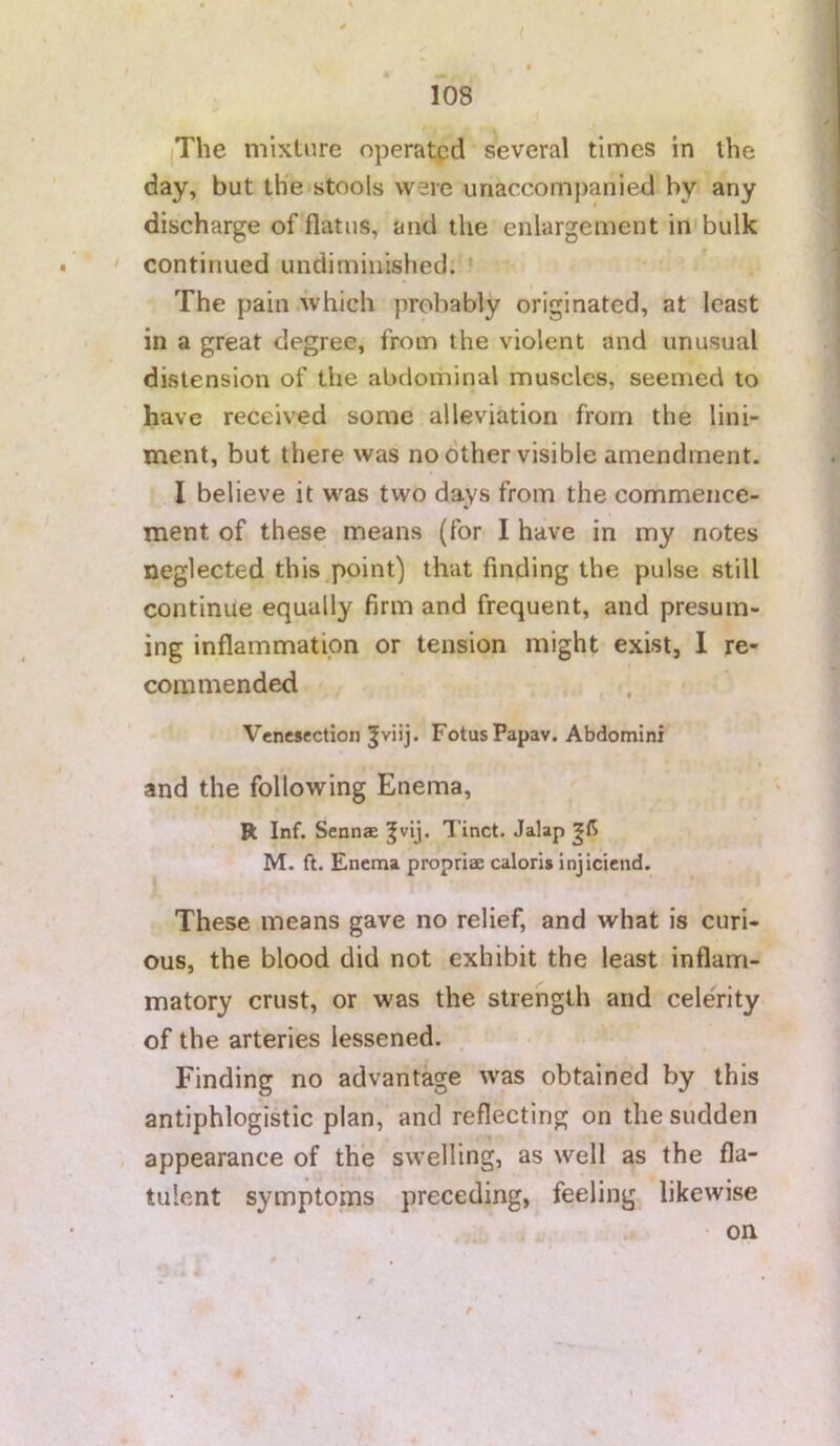 jThe mixture operatpd several times in the day, but th^e stools were unaccompanied by any discharge of flatus, and the enlargement in bulk ' continued undimiiiished. ' The pain .which probably originated, at least in a great degree, from the violent and unusual distension of the abdominal muscles, seemed to have received some alleviation from the lini- ment, but there was no other visible amendment. I believe it was two days from the commence- ment of these means (for I have in my notes neglected this point) that finding the pulse still continue equally firm and frequent, and presum- ing inflammation or tension might exist, 1 re- commended Venesection Jviij. FotusPapav. Abdomini and the following Enema, R Inf. Sennae ^vij. Tinct. Jalap M. ft. Enema propriae caloris injiciend. These means gave no relief, and what is curi- ous, the blood did not exhibit the least inflam- matory crust, or was the strength and celerity of the arteries lessened. Finding no advantage was obtained by this antiphlogistic plan, and reflecting on the sudden appearance of the swelling, as well as the fla- tulent symptoms preceding, feeling likewise on