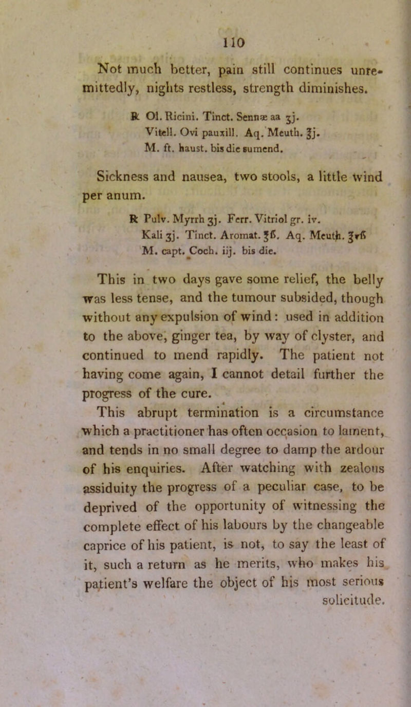 Not much better, pain still continues unre- mittedly, nights restless, strength diminishes. ft Ol. Riclni. Tinct. Senn* aa jj. Vitell. Ovi pauxill. Aq. Meuth. M. ft. haust. bisdicBuracnd. Sickness and nausea, two stools, a little wind per anum. R Pulv. Myrrh 3], Ferr. Vitriol gr. iv, Kali3j. Tinct. Aromat. Aq. Meuth. M. capt. Coch. iij. bis die. This in two days gave some relief, the belly was less tense, and the tumour subsided, though without any expulsion of wind; used in addition to the above, ginger tea, by way of clyster, and continued to mend rapidly. The patient not having come again, I cannot detail further the progress of the cure. 9 This abrupt termination is a circumstance which a practitioner has often occasion to lament, and tends in no small degree to damp the ardour of his enquiries. After watching with zealous assiduity the progress of a peculiar case, to be deprived of the opportunity of witnessing the complete effect of his labours by the changeable caprice of his patient, is not, to say the least of it, such a return as he merits, who makes his pajtient’s welfare the object of his most serious solicitude.