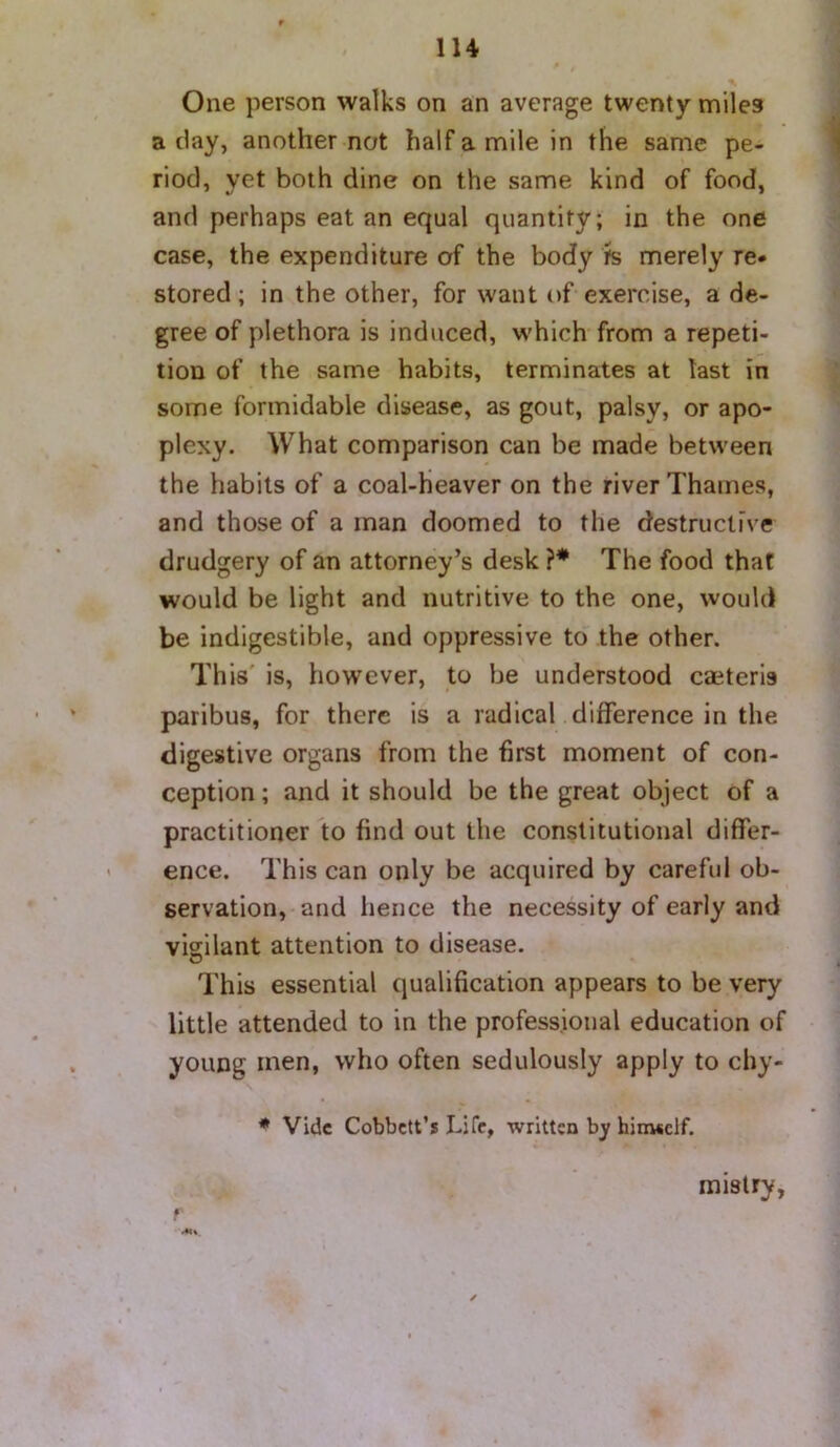 lU One person walks on an average twenty miles a day, another not half a mile in the same pe- riod, yet both dine on the same kind of food, and perhaps eat an equal quantity; in the one case, the expenditure of the body ?s merely re* stored ; in the other, for want of exercise, a de- gree of plethora is induced, which from a repeti- tion of the same habits, terminates at last in some formidable disease, as gout, palsy, or apo- plexy. What comparison can be made between the habits of a coal-heaver on the river Thames, and those of a man doomed to the destructive drudgery of an attorney’s desk ?* The food that would be light and nutritive to the one, would be indigestible, and oppressive to the other. This' is, however, to be understood caeteris paribus, for there is a radical difference in the digestive organs from the first moment of con- ception ; and it should be the great object of a practitioner to find out the constitutional differ- ence. This can only be acquired by careful ob- servation, and hence the necessity of early and vigilant attention to disease. This essential qualification appears to be very little attended to in the professional education of young men, who often sedulously apply to chy- * Vide Cobbett’s Life, written by hinwclf. mistry,