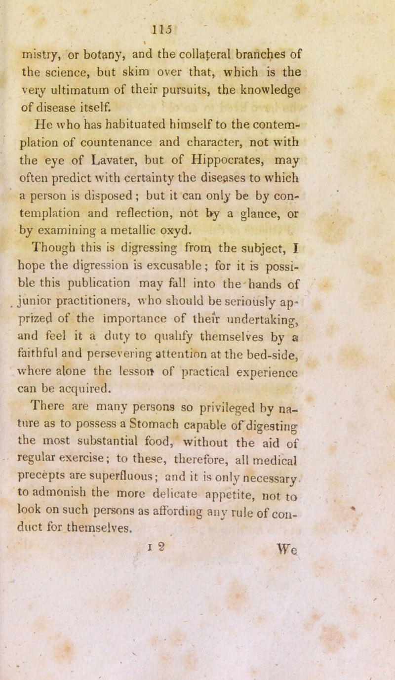 mistry, or botany, and the collateral branches of the science, but skim over that, which is the very ultimatum of their pursuits, the knowledge of disease itself. He who has habituated himself to the contem- plation of countenance and character, not with the eye of Lavater, but of Hippocrates, may often predict with certainty the diseases to which a person is disposed ; but it can only be by con- templation and reflection, not by a glance, or by examining a metallic oxyd. Though this is digressing fron\ the subject, I hope the digression is excusable; for it is possi- ble this publication may fall into the'hands of junior practitioners, who should be seriously ap- prized of the importance of them undertaking, and feel it a duty to qualify themselves by a faithful and persevering attention at the bed-side, where alone the lesson of practical experience can be acquired. There are many persons so privileged by na- ture as to possess a Stomach capable of digesting the most substantial food, without the aid of regular exercise; to these, therefore, all medical precepts are superfluous; and it is only necessary, to admonish the more delicate appetite, not to look on such persons as affording any rule of con- duct for themselves.