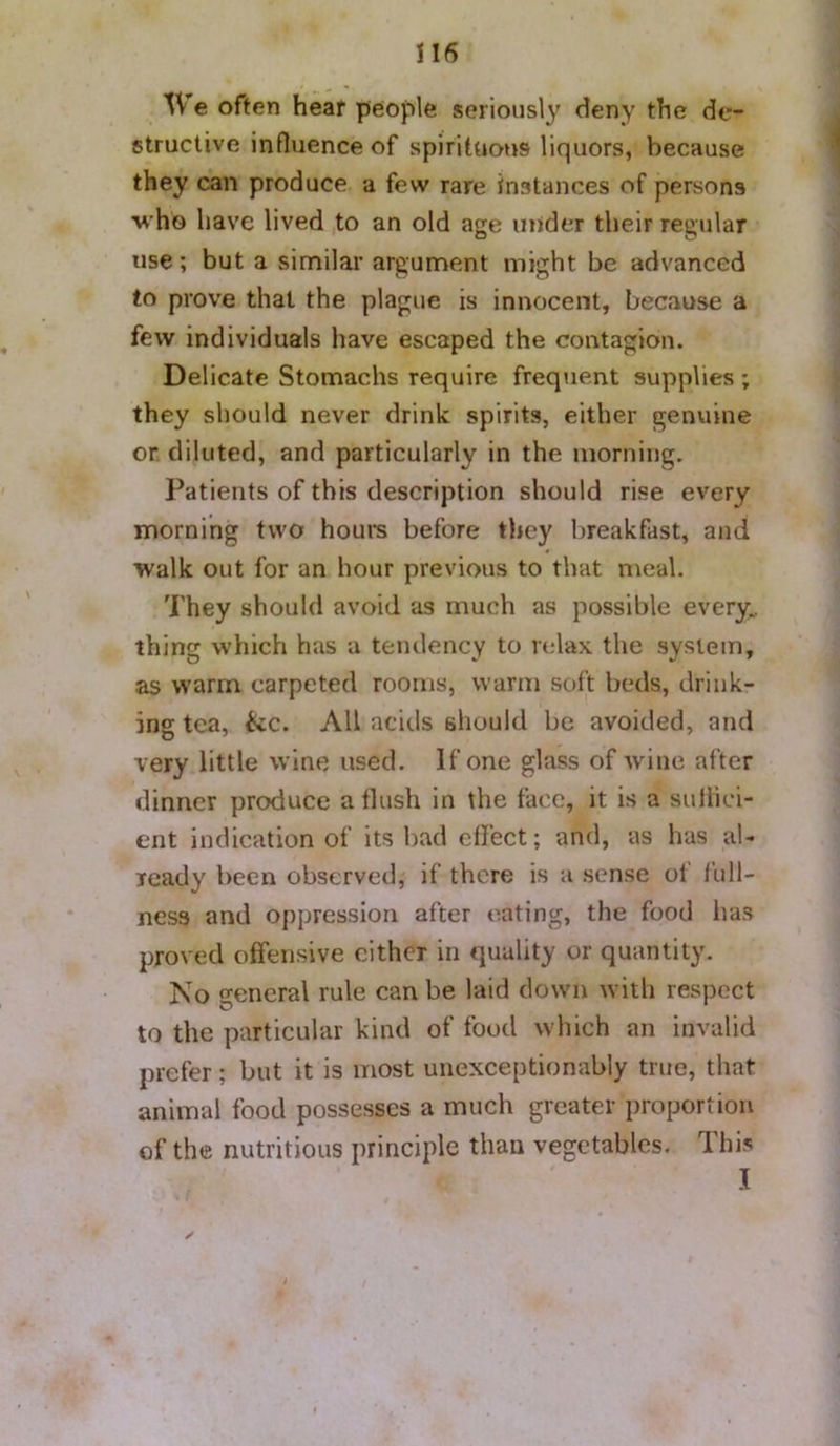 We often hear people seriously deny the de- structive influence of spirituous liquors, because they can produce a few rare Instances of persons who have lived to an old age under their regiilar use; but a similar argument might be advanced to prove that the plague is innocent, because a few individuals have escaped the contagion. Delicate Stomachs require frequent supplies; they should never drink spirits, either genuine or diluted, and particularly in the morning. Patients of this description should rise every morning two hours before they breakfast, and walk out for an hour previous to that meal. They should avoid as much as possible every„ thing which has a tendency to relax the system, as warm carpeted rooms, warm soft beds, drink- ing tea, &c. All acids should be avoided, and very little wine used. If one glass of wine after dinner produce a flush in the face, it is a siiihci- ent indication of its bad effect; and, as has al- ready been observed, if there is a sense of full- ness and oppression after eating, the food lias proved offensive either in quality or quantity. No general rule can be laid down with respect to the particular kind of food which an invalid prefer; but it is most unexceptionably true, that animal food possesses a much greater proportion of the nutritious principle than vegetables. This I