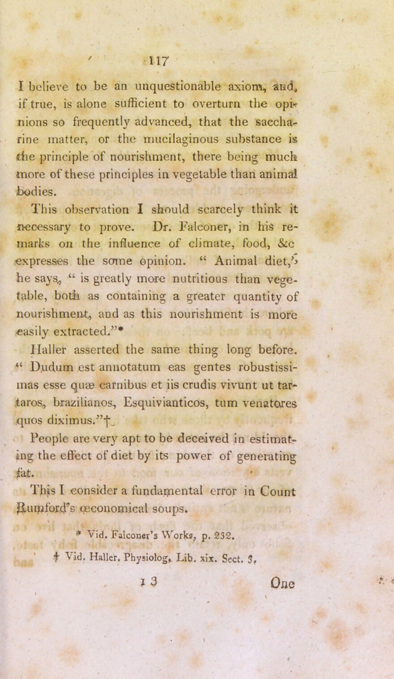 / ■117 I believe to be an unquestionable axionn, and, if true, is alone sufficient to overturn the opi^^ nions so frequently advanced, that the saccha- rine matter, or the mucilaginous substance is die principle'of nourishment, there being much more of these principles in vegetable than animal bodies. This observation I should scarcely think it necessary to prove. Dr. Falconer, in his re- marks on the influence of climate, food, &c expresstes the some opinion. “ Animal diet,b he says^ “ is greatly more nutritious than vege- table, both as containing a greater quantity of nourishment., and as this nourishment is more easily extracted.^’* Haller asserted the same thing long before. D.udum est annotatum eas gentes robustissi- mas esse quae carnibus et iis crudis vivunt ut tar- laros, brazilianos, Esquivianticos, turn venatores .quos diximus.^’‘|‘_ , People are very apt to be deceived in estimat- ing the effect of diet by its power of generating fat. This I consider a furidaiyiental error in Count jOLiupford’s (Economical soups. * Vid. Falconer’s Works, p. 232. t Vid. Haller. Physiology Lib. xix. Sect. 3, * \