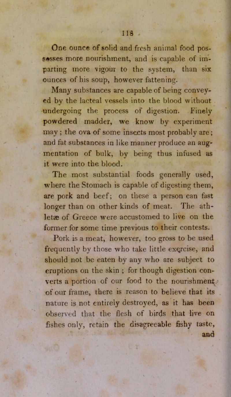 113 One ounce of solid and fresh animal food pos- sesses more nourishment, and is capable of im- parting more vigour to the system, than six ounces of his soup, however fattening. Many substances are capable of being convey- ed by the lacteal vessels into the blood without undergoing the process of digestion. Finely powdered madder, we know by experiment may ; the ova of some inseicts most probably are; and fat substances in like manner produce an aug- mentation of bulk, by being thus infused as it were into the blood. The most substantial foods generally used, where the Stomach is capable of digesting them, are pork and beef; on these a person can fast longer than on other kinds of meat. The ath- letae of Greece were accustomed to live on the former for some time previous to their contests. Pork is a meat, however, too gross to be used frequently by those who take little exQrcise, and should not be eaten by any who are subject to eruptions on the skin ; for though digestion con- verts a portion of our food to the nourishment^ of our frame, there is reason to believe that its nature is not entirely destroyed, as it has been observed that the flesh of birds that live on fishes only, retain the disagreeable fishy taste, and