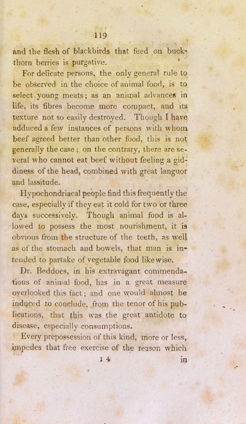 and the flesh of blackbirds that feed on buck-' thorn berries is purgative. ' For delicate persons, the only general rule to be observed in the choice of animal food, is to select,young meats; as an animal advances in life, its fibres become more compact, and its texture not so easily destroyed. Though I have adduced a few instances of persons with whom beef agreed better than other food, this is not generally the case ; on the contrary, there are se- , veral who cannot eat beef without feeling a gid- diness of the head, combined with great languor and lassitude. Hypochondriacal people find this frequently the case, especially if they eat it cold for two or three days successively. Though animal food is al- lowed to possess the most nourishmpnt, it is obvious from the structure of the teeth, as well as of the stomach and bowels, that man is in-* tended to partake of vegetable food likewise. Dr. Beddoes, in his extravagant commenda- tions of animal food, has in a great measure overlooked this fact; and one would almost be induced to conclude, .from the tenor of his pub- lications, that this was the great antidote to disease, especially consumptions. Every prepossession of this kind, more or less, hnpedes that free exercise of the reason which 1 4 in