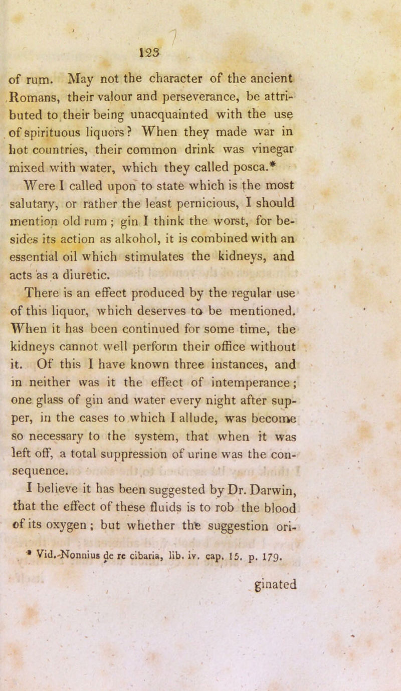 7 A of rum. May not the character of the ancient , Romans, their valour and perseverance, be attri- buted to their being unacquainted with the use of spirituous liquors? When they made war in hot countries, their common drink was vinegar mixed with water, which they called posca.* Were 1 called upon to state which is t:he most salutary, or rather the least pernicious, I should mention old rum ; gin I think the worst, for be- sides its action as alkohol, it is combined with an essential oil which stimulates the kidneys, and acts as a diuretic. There is an effect produced by the regular use* of this liquor, which deserves to be mentioned. When it has been continued for some time, the kidneys cannot well perform their office without it. Of this I have known three instances, and in neither was it the effect of intemperance; one glass of gin and water every night after sup- per, in the cases to,which I allude, was become so necessary to the system, that when it was left off, a total suppression of urine was the con- sequence. I believe it has been suggested by Dr. Darwin, that the effect of these fluids is to rob the blood of its oxygen; but whether thfe suggestion ori- Vid.-Nonnius de re cibaria, lib. iv. cap. 15. p. 179. ' i ' ^ginated