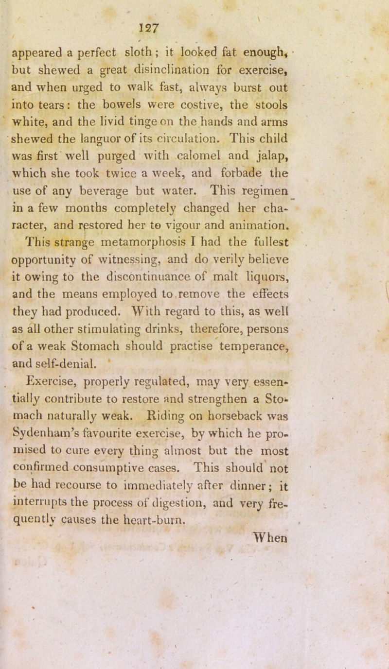 appeared a perfect sloth; it looked fat enough* • but shewed a great disinclination for exercise, and when urged to walk fast, always burst out into tears: the bowels were costive, the stools white, and the livid tinge on the hands and arms shewed the languor of its circulation. This child was first’well purged with calomel and jalap, which she took twice a week, and forbade the use of any beverage but water. This regimen in a few months completely changed her cha« racter, and r<3stored her to vigour and animation. This strange metamorphosis I had the fullest opportunity of witnessing, and do verily believe it owing to the discontinuance of malt liquors, and the means employed to.remove the effects they had produced. With regard to this, as well as all other stimulating drinks, therefore, persons of a weak Stomach should practise temperance, and self-denial. * Exercise, properly regulated, may very essen- tially contribute to restore and strengthen a Sto*- mach naturally weak. Riding on horseback was Sydenham’s favourite exercise, by which he pro- mised to cure every thing almost but the most confirmed consumptive cases. This should not be had recourse to immediately after dinner; it interrupts the process of digestion, and very fre- quently causes the heart-burn. When I