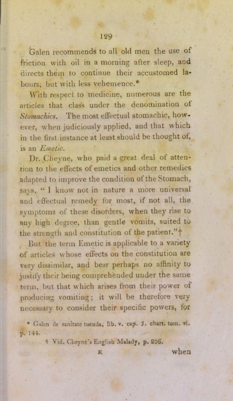 Galen recommends to all old men the use of friction with oil in a morning after sleep, and directs them to continue their accustomed la- bours, but with less vehemence.* With respect to medicine, numerous are the articles that class under the denomination ot Stomachics. The most eftectual stomachic, how- ever, when judiciously applied, and that which in the first instance at least should be thought of, is an Emetic. Dr. Clieyne, who paid a great deal of atten- tion to the effects of emetics and other remedies adapted to improve the condition ot the Stomach, says, “ 1 know not in nature a more universal and effectual remedy for most, if not all, the symptoms of these disorders, when they rise to any high degree, than gentle vomits, suited to the strength and constitution of the patient.”f But the term Emetic is applicable to a variety of articles whose effects on the constitution are very dissimilar, and bear perhaps no affinity to justify their being comprehended under the same term, but that which arises from their power of producing vomiting; it will be therefore very necessary to consider their specific powers, for * Galen dc sanitate tuenda, lib. v. cap. 3. chart, tom. vi. p. lit. + Vid. CLcync’s English Malady, p. 206. K ■when