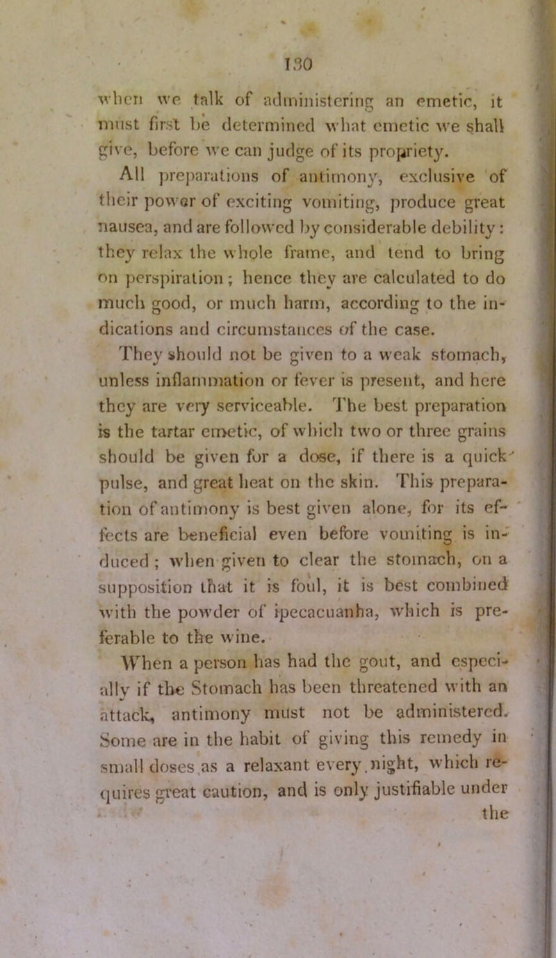 Avbcri wo talk of juliniiiistcrinq an emetic, it must first lie determined wliat emetic we shall give, before we can judge of its propriety. All prcjiarations of antimony, exclusive of their power of exciting vomiting, produce great nausea, and are followed Ijy considerable debility: they relax the whole frame, and tend to bring on perspiration ; hence they are calculated to do much good, or much harm, according to the In- dications and circumstances of the case. They should not be given to a weak stomach, unless inflammation or fever is present, and here they are veiy serviceable. J’he best preparatiorr is the tartar eii>etic, of which two or three grains should be given for a dose, if there is a quick pulse, and great heat on the skin. 'I'liis prepara- tion of antimony is best given alone, for its ef- tects are beneficial even before vomiting is in- duced ; when given to clear the stomach, on a supposition that it is foul, it is best combined with the pow’der of ipecacuanha, 'which is pre- ferable to the wine. When a person has had the gout, and especi- al Iv if the Stomach has been threatened with an attack, antimony must not be administered. Some are in the habit of giving this remedy in small doses as a relaxant every.night, which re- quires great caution, and is only justifiable under the