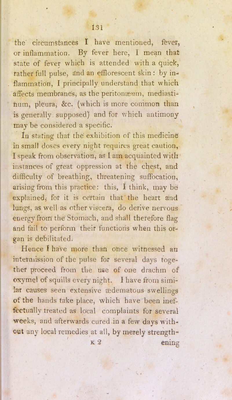 the' circumstances I have mentioned, ffever, or inflammation. By fever here, I mean that state of fever which is attended with a quick, rather full pulse, and an efflorescent skin : by in- flammation, I principally understand that which affects membrane's, as the peritonaeum, mediasti- num, pleura, &c. (which is more common than is generally supposed) and for which antimony may be considered a specific. In stating that the exhibition of this medicine in small doses every night requires great caution, I speak from observation, as 1 am acquainted wuth instances of great oppression at the chest, and difficulty of breathing, threatening suffocation, arising from this practice: this, I think, maybe explained,- for it is certain that the heart and lungs, as well as other viscera, do derive nervous energy from the Stomach, and shall therefore flag and fail to perforin their functions when this or- gan is debilitated. Hence f have more than otice witnessed an intermission of the pulse for several days toge- ther proceed from the use of one drachm of cxymel of'squills every night. I have from simi- lar causes seen extensive aedematous swellings of the hands take place, which have been inef- fectually treated as local complaints for several weeks, and afterwards cured-in a few days with- out any local remedies at all, by merely strength- K 2 ening