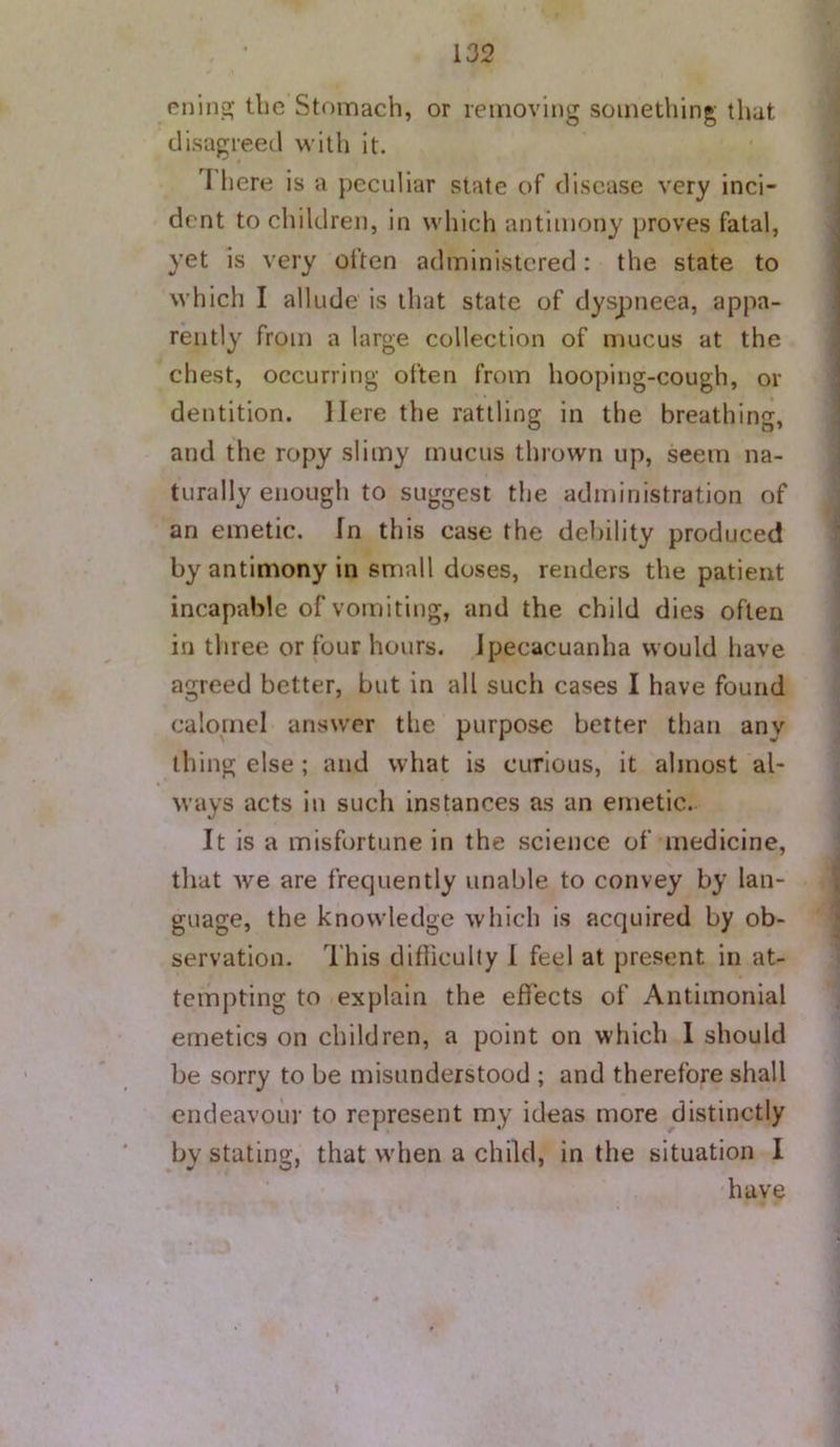 eiiinj^ tlic Stomach, or removing something that disagreed with it. I here is a peculiar slate of disease very inci- dent to children, in which antimony proves fatal, yet is very often administered: the state to which I allude is that state of dyspneea, appa- rently from a large collection of mucus at the chest, occurring often from hooping-cough, or dentition. Here the rattling in the breathing, and the ropy slimy mucus thrown up, seem na- turally enough to suggest the administration of an emetic, fn this case the debility produced by antimony in small doses, renders the patient incapable of vomiting, and the child dies often in three or four hours. Ipecacuanha would have agreed better, but in all such cases I have found calomel answer the purpose better than any thing else ; and what is curious, it almost al- ways acts in such instances as an eFiietic. It is a misfortune in the science of medicine, tliat Ave are frequently unable to convey by lan- guage, the knowledge which is acquired by ob- servation. This difficulty 1 feel at present in at- tempting to explain the effects of Antimonial emetics on children, a point on which I should be sorry to be misunderstood ; and therefore shall endeavour to represent my ideas more distinctly by stating, that when a child, in the situation 1 have