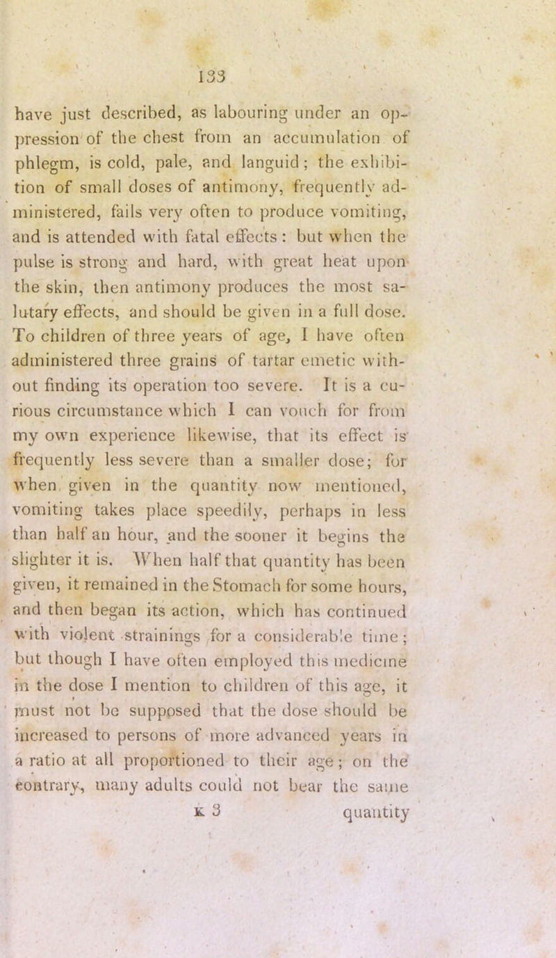 \ • \ . » 133 have just described, as labouring under an oj)~ ])ression of the chest from an accumulation of phlegm, is cold, pale, and languid; the exhibi- tion of small doses of antimony, frequently ad- ministered, fails very often to produce vomiting, and is attended with fatal effects: but when the pulse is strong and hard, with great heat upon the skin, then antimony produces the most sa- lutary effects, and should be given in a full dose. To children of three years of age, I have often administered three grains of tartar emetic with- out finding its operation too severe. It is a cu- rious circumstance which 1 can vouch for from my own experience likewise, that its effect is’ frequently less severe than a smaller dose; for when, given in the quantity now mentioned, vomiting takes place speedily, perhaps in less than half an hour, and the sooner it begins the slighter it is. When half that quantity has been given, it remained in the Stomach for some hours, and then began its action, which has continued with violent strainings fora considerable time; but though I have often employed this medicine in the dose I mention to children of this a2;e, it • , ® must not be supposed that the dose should be increased to persons of more advanced years in a ratio at all proportioned to their age; on the contrary, many adults could not bear the sanie