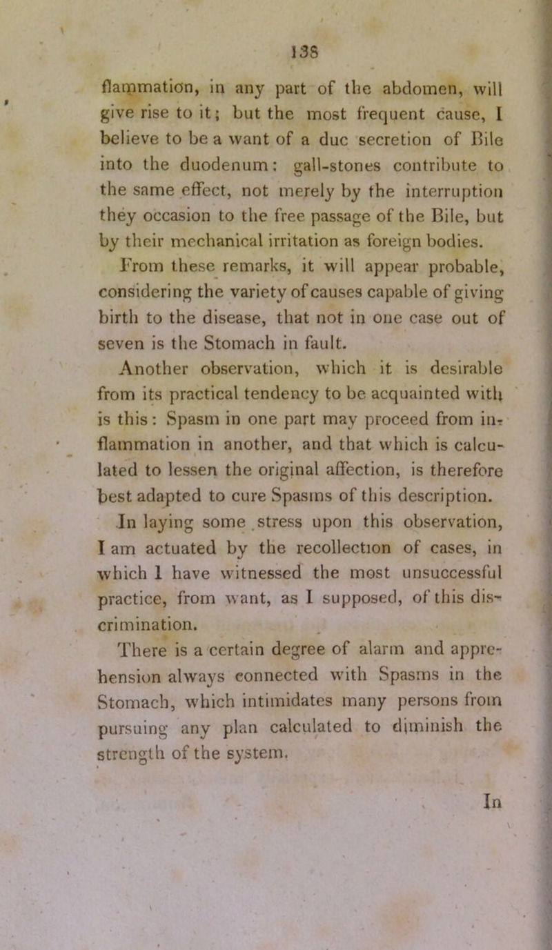 13S flammatlon, In any part of the abdomen, will give rise to it; but the most frequent cause, I believe to be a want of a due secretion of Bile into the duodenum: gall-stones contribute to the same effect, not merely by the interruption they occasion to the free passage of the Bile, but by their mechanical irritation as foreign bodies. From these remarks, it will appear probable, considering the variety of causes capable of giving birth to the disease, that not in one case out of seven is the Stomach in fault. Another observation, which it is desirable from its practical tendency to be acquainted with is this: Spasm in one part may proceed from in? flammation in another, and that which is calcu- lated to lessen the original affection, is therefore best adapted to cure Spasms of this description. Inlaying some stress upon this observation, I am actuated by the recollection of cases, in which 1 have witnessed the most unsuccessful practice, from w ant, as I supposed, of this dis- crimination. There is a certain degree of alarm and appre- hension always connected w’ith Spasms in the Stomach, w'hich intimidates many persons from pursuing any plan calculated to diminish the strength of the system. In V
