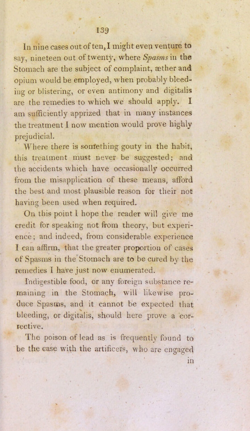 139 In nine cases out of ten, I might eveii venture to say, nineteen out of twenty, where Spasms in the Stomach are the subject of complaint, aether and opium would be employed, when probably bleed- ing or blistering, or even antimony and digitalis are the remedies to which we should apply. I am sufficiently apprized that in many instances the treatment 1 now mention would prove highly prejudicial. Where there is sonrfething gouty in the habit, this treatment must never be suggested; and the accidents which have occasional!}'' occurred 0 from the misapplication of these means, afford the best and most plausible reason for their not having been used when required. ' . On this point 1 hope the reader will give me credit for speaking not from theory, but experi- ence ; and indeed, from considerable experience 1 can affirm, that the greater proportion of cases of Spasms in the Stomach are to be cured by the remedies 1 have just now enumerated. Indigestible food, or any foreign substance re- maining in the Stomach, will likewise pro- duce Spasms, and it cannot be expected that bleeding, or digitalis, should here prove a eor- , t rective. The poison of lead as is frequently found to be the case with the artificers, who are ens:a2ed m