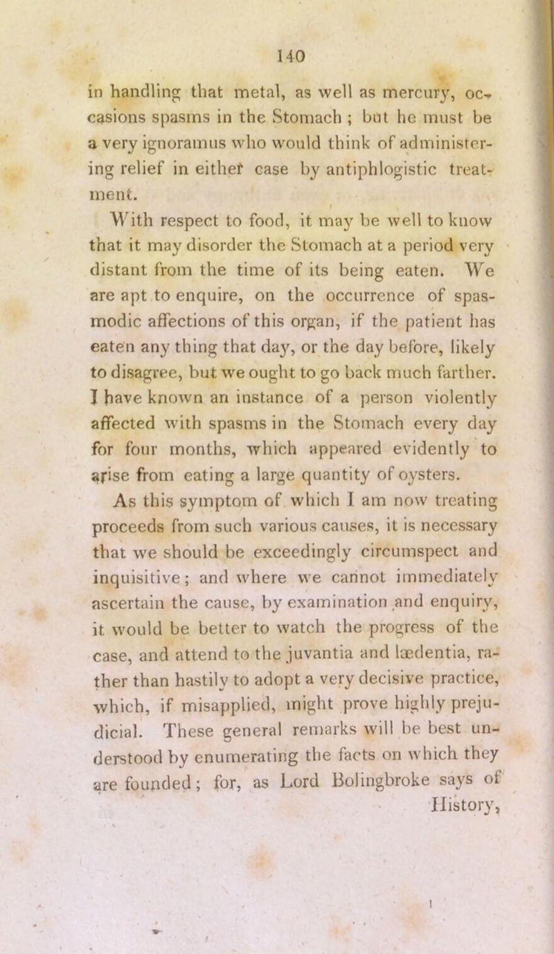 in handling that metal, as well as mercury, oc-r casions spasms in the Stomach ; but he must be a very ignoramus who would think of administer- ing relief in eithef case by antiphlogistic treat- ment. I With respect to food, it may be well to know that it may disorder the Stomach at a period very • distant from the time of its being eaten. We are apt to enquire, on the occurrence of spas- modic affections of this organ, if the patient has eaten any thing that day, or the day before, likely to disagree, but we ought to go back much farther. I have known an instance of a person violently affected with spasms in the Stomach every day for four months, which appeared evidently to arise from eating a large quantity of oysters. As this symptom of which I am now treating proceeds from such various causes, it is necessary that we should be exceedingly circumspect and inquisitive; and where we carinot immediately ascertain the cause, by examination and enquiry, it would be better to watch the progress of the case, and attend to the juvantia and Imdentia, ra- ther than hastily to adopt a very decisive practice, which, if misapplied, might prove highly preju- dicial. These general remarks will be best un- derstood by enumerating the facts on which they are founded; for, as Lord Bolingbroke says of History, I t