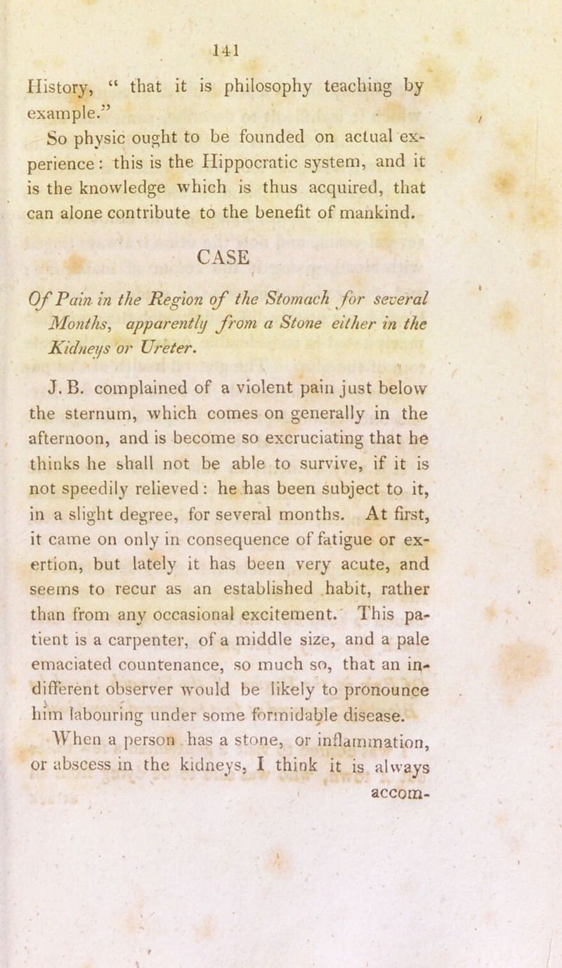 History, “ that It is philosophy teaching by example/’ So physic ought to be founded on actual ex- perience : this is the Hippocratic system, and it is the knowledge which is thus acquired, that can alone contribute to the benefit of mankind. CASE r OfP am in the Region of the Stomach for several Months, apparentlj from a Stone either in the Kidneys or Ureter. J.B. complained of a violent pain just below the sternum, which comes on generally in the afternoon, and is become so excruciating that he thinks he shall not be able to survive, if it is not speedily relieved : he has been subject to it, in a slight degree, for several months. At first, it came on only in consequence of fatigue or ex- ertion, but lately it has been very acute, and seems to recur as an established .habit, rather than from any occasional excitement.' This pa- tient is a carpenter, of a middle size, and a pale emaciated countenance, so much so, that an in- different observer would be likely to pronounce him labouring under some formidable disease. When a person has a stone, or inflammation, or abscess in the kidneys, I think it is always r \ accom-