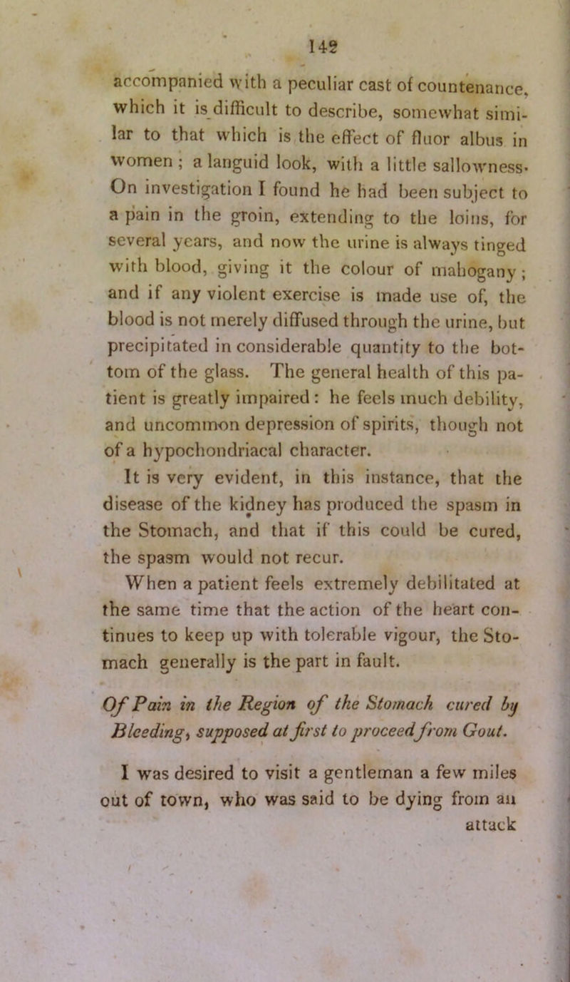 accompanied with a peculiar cast of countenance, which it is difficult to describe, somewhat simi- lar to that which is,the effect of fluor albus in Women; a languid look, with a little sallowness* On investigation I found he had been subject to a plain in the groin, extending to the loins, for several years, and now the urine is always tinged with blood, giving it the colour of mahogany ; and if any violent exercise is made use of, the blood is not merely diffused through the urine, but precipitated inconsiderable quantity to the bot- tom of the glass. The general health of this pa- tient is greatly impaired : he feels much debility, and uncommon depression of spirits', though not of a hypochondriacal character. It is very evident, in this instance, that the disease of the kidney has produced the spasm in the Stomach, and that if this could be cured, the spasm would not recur. When a patient feels extremely debilitated at the same time that the action of the heart con- tinues to keep up with tolerable vigour, the Sto- mach generally is the part in fault. Of Pain in the Region of the Stomach cured by Bleedings supposed at first to proceedfrom Gout. I was desired to visit a gentleman a few miles out of town, who was said to be dying from an attack i