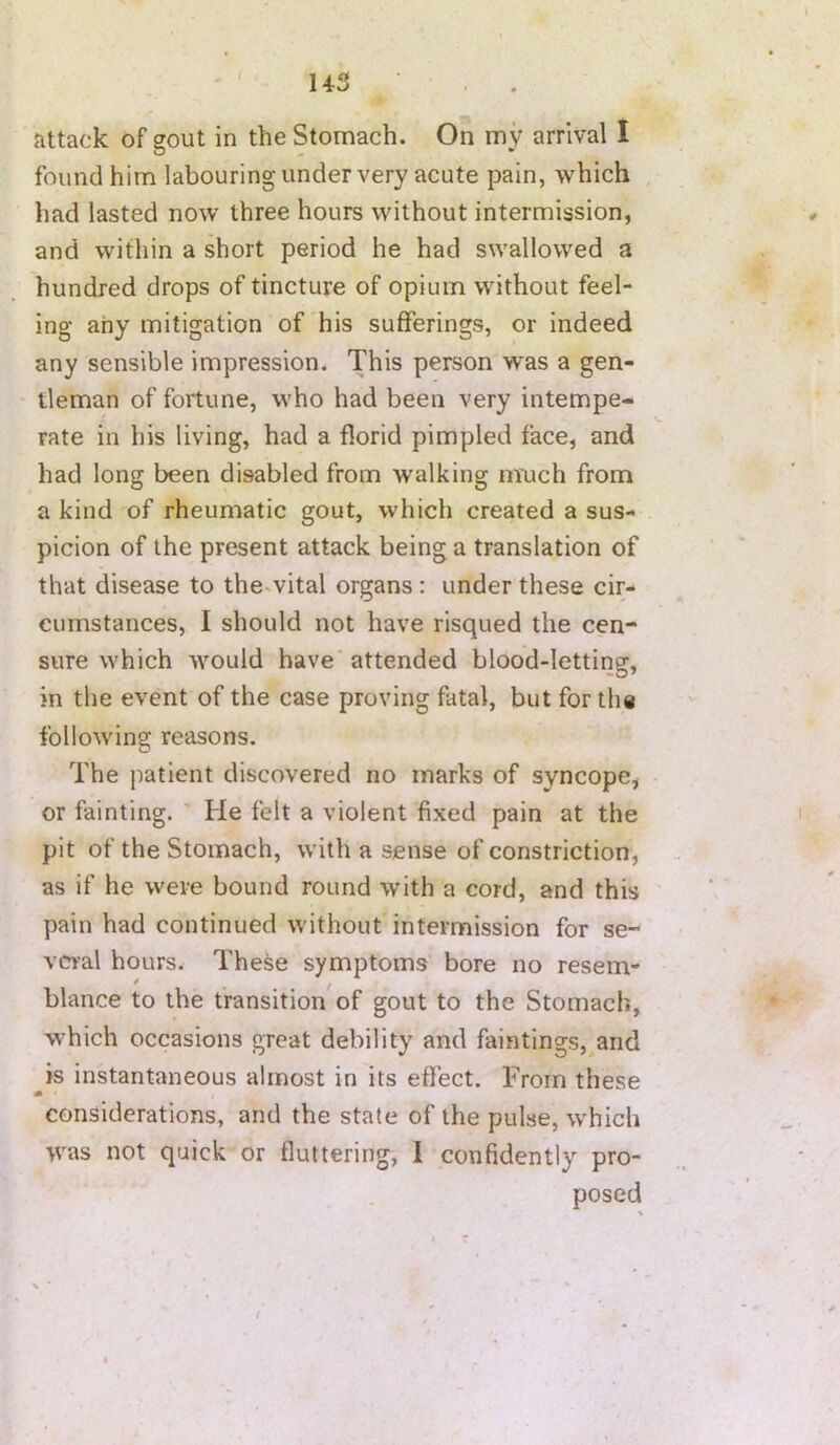 U3 • . . Jittadc of gout in the Stomach. On my arrival I O • found him labouring under very acute pain, which had lasted now three hours without intermission, and within a short period he had swallowed a hundred drops of tincture of opium without feel- ing any mitigation of his sufferings, or indeed any sensible impression. This person was a gen- tleman of fortune, who had been very intempe- rate in his living, had a florid pimpled face, and had long been disabled from walking nruch from a kind of rheumatic gout, which created a sus- picion of the present attack being a translation of that disease to the.vital organs : under these cir- cumstances, I should not have risqued the cen- sure which would have attended blood-letting, in the event of the case proving fatal, but for the following reasons. The patient discovered no marks of syncope, or fainting. ' He felt a violent fixed pain at the pit of the Stomach, with a sense of constriction, as if he were bound round with a cord, and this pain had continued without intermission for se- veral hours. The^e symptoms bore no resem- blance to the transition'of gout to the Stomach, which occasions great debility and faintings, and is instantaneous almost in its effect. From these m considerations, and the state of the pulse, which was not quick or fluttering, I confidently pro- posed
