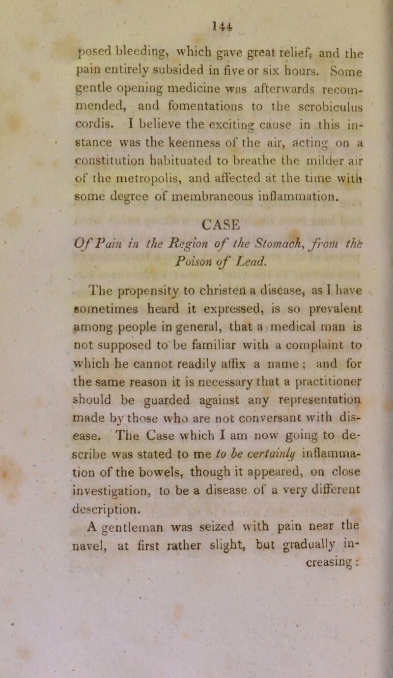 1 posed bleeding, which gave great relief^ and the pain entirely subsided in five or six hours. Some gentle opening medicine was afterwards recom- mended, and fomentations to the scrobiculus ’ cordis. I believe the exciting cause in this in- stance was the keenness of the air, acting on a constitution habituated to breathe the milder air of the metropolis, and affected at the time with some degree of membraneous inflammation. CASE O f Pain in the Region of the Stomach, from thk Poison of Leadi The propensity to christen a disease, as I have sometimes heard it expressed, is so prevalent among people in general, that a.medical man is not supposed to'be familiar with a complaint to which he cannot readily affix a name ; and for the same reason it is necessary that a practitioner should be guarded against any representation made by those who are not conversant with dis- ease. Tile Case which I am now going to de- scribe was stated to me to be certainlg inflamma- tion of the bowels, though it appeared, on close investigation, to be a disease of a very diflerent description. A gentleman was seized with pain near the navel, at first rather slight, but gradually in- creasing :