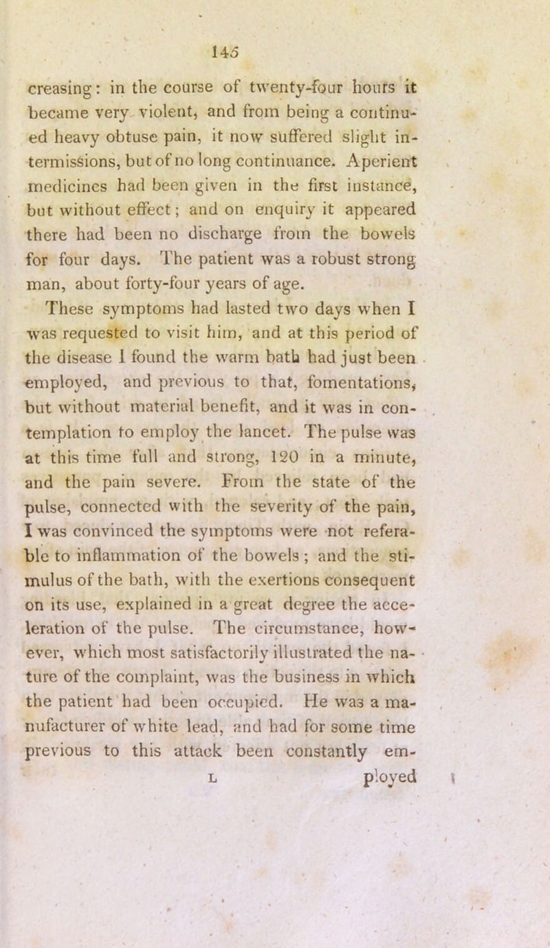 creasing: in the course of twenty-four hours it became very^ violent, and from being a continu- ed lieavy obtuse pain, it now suffered slight in- termissions, but of no long continuance. Aperient medicines had been given in the first instance, but without effect; and on enquiry it appeared there had been no discharge from the bowels for four days. The patient was a robust strong man, about forty-four years of age. These symptoms had lasted two days when I was requested to visit him, and at this period of the disease 1 found the warm bath had just been employed, and previous to that, fomentations, but without material benefit, and it was in con- templation to employ the lancet. The pulse was at this time full and strong, 120 in a minute, and the pain severe. From the state of the pulse, connected with the severity of the pain, I was convinced the symptoms were not refera- ble to inflammation of the bowels; and the sti- mulus of the bath, with the exertions consequent on its use, explained in a great degree the acce- leration of the pulse. The circumstance, how- ever, which most satisfactorily illustrated the na- ture of the complaint, was the business in which the patient had been occupied. He was a ma- nufacturer of white lead, and had for some time previous to this attack been constantly em- L ployed