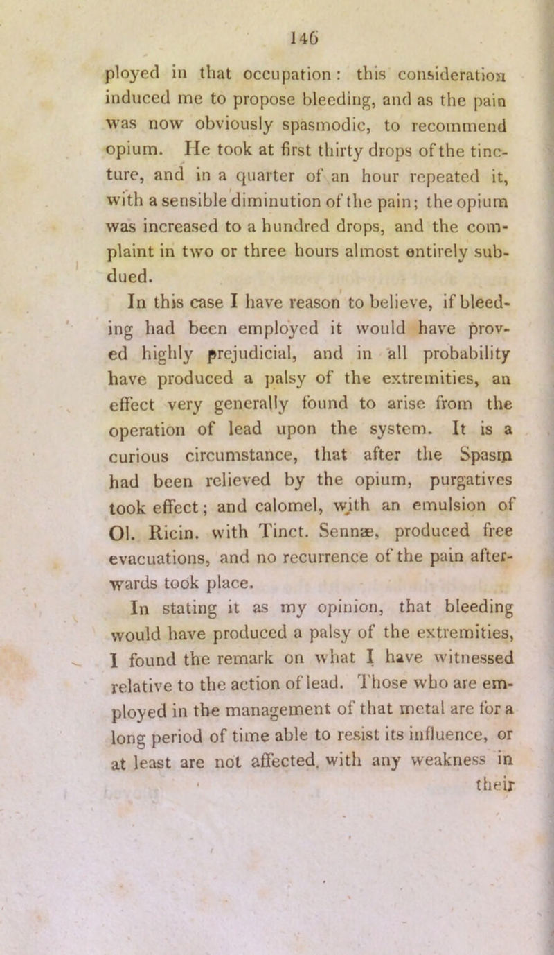 ployed in that occupation: this consideratiosi induced me to propose bleeding, and as the pain was now obviously spasmodic, to recommend opium. He took at first thirty drops of the tinc- ture, and in a quarter of an hour repeated it, with a sensible diminution of the pain; the opium was increased to a hundred drops, and the com- plaint in two or three hours almost entirely sub- dued. In this case I have reason to believe, if bleed- ing had been employed it would have prov- ed highly prejudicial, and in all probability have produced a palsy of the extremities, an effect very generally found to arise from the operation of lead upon the system. It is a . curious circumstance, that after the Spasm had been relieved by the opium, purgatives took effect; and calomel, wjth an emulsion of Ol. Ricin. with Tinct. Sennae, produced free evacuations, and no recurrence of the pain after- wards took place. In stating it as my opinion, that bleeding would have produced a palsy of the extremities, 1 found the remark on what I have witnessed relative to the action of lead. Those who are em- ployed in the management of that metal are for a long period of time able to resist its influence, or at least are not affected, with any weakness in , • their r ■ - / f