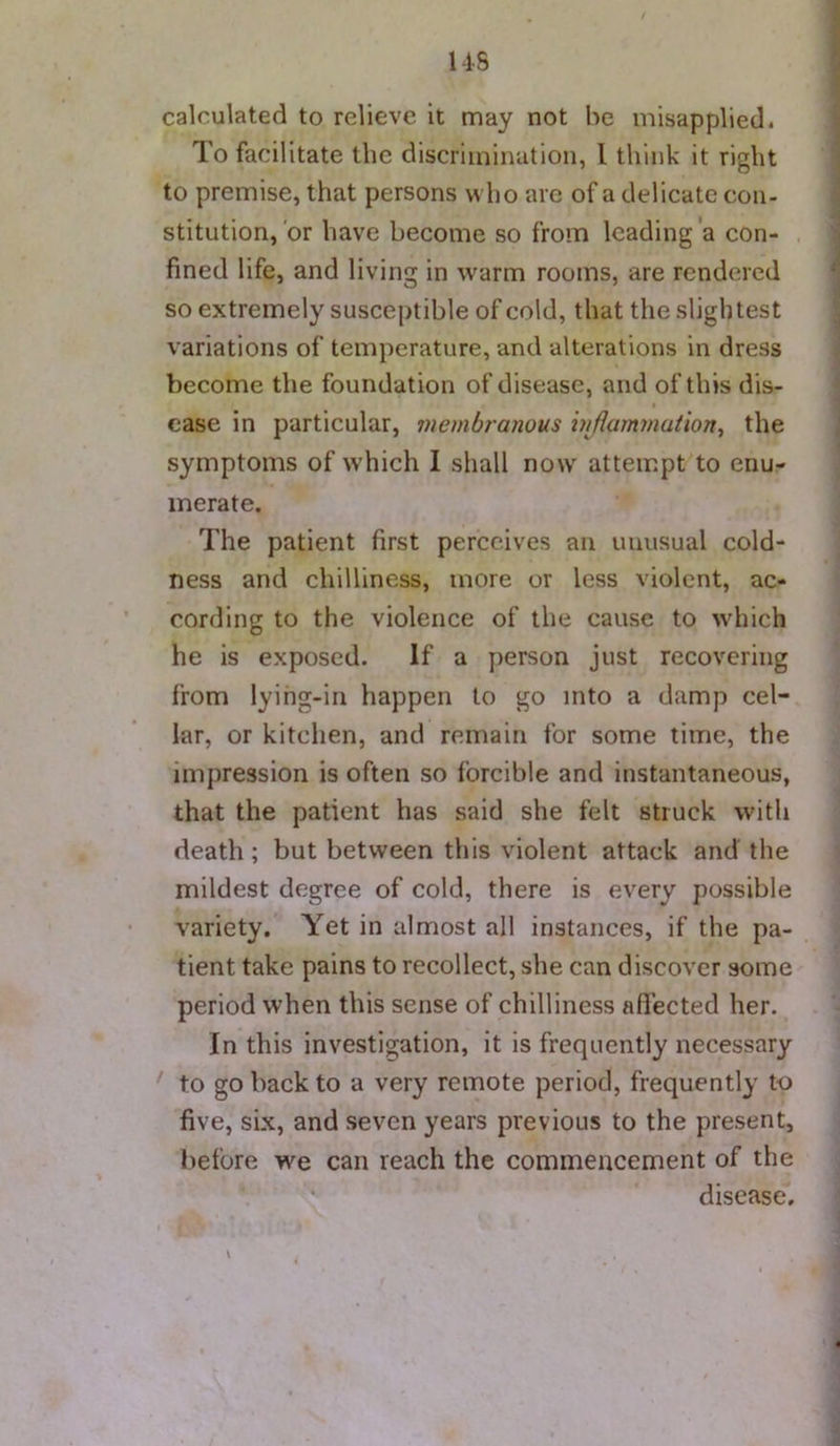 calculated to relieve it may not be misapplied. To facilitate the discrimination, I think it right to premise, that persons who are of a delicate con- stitution, or have become so from leading a con- fined life, and living in warm rooms, are rendered so extremely susceptible of cold, that the slightest variations of temperature, and alterations in dress become the foundation of disease, and of this dis- ease in particular, ?uembra?wus injiammution^ the symptoms of which 1 shall now attempt to enu- merate. The patient first perceives an unusual cold- ness and chilliness, more or less violent, ac- cording to the violence of the cause to which he is exposed. If a person just recovering from lyihg-iii happen to go into a damp cel- lar, or kitchen, and remain for some time, the impression is often so forcible and instantaneous, that the patient has said she felt struck with death; but between this violent attack and the mildest degree of cold, there is every possible variety. Yet in almost all instances, if the pa- tient take pains to recollect, she can discover some period when this sense of chilliness affected her. In this investigation, it is frequently necessary to go back to a very remote period, frequently to five, six, and seven years previous to the present, before we can reach the commencement of the disease.